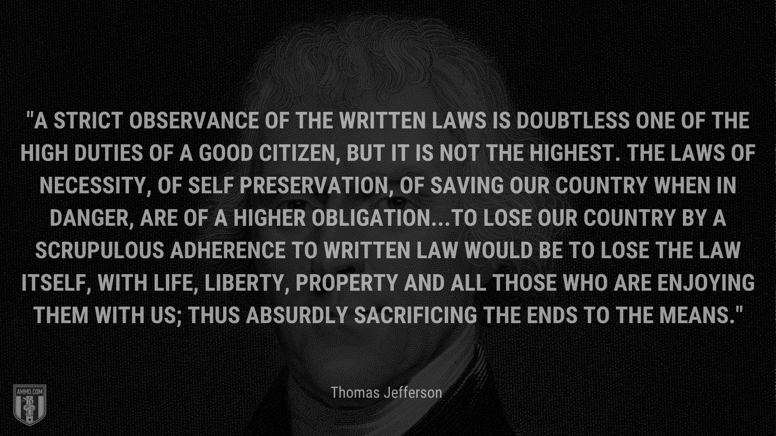 “A strict observance of the written laws is doubtless one of the high duties of a good citizen, but it is not the highest. The laws of necessity, of self preservation, of saving our country when in danger, are of a higher obligation...To lose our country by a scrupulous adherence to written law would be to lose the law itself, with life, liberty, property and all those who are enjoying them with us; thus absurdly sacrificing the ends to the means.” - Thomas Jefferson