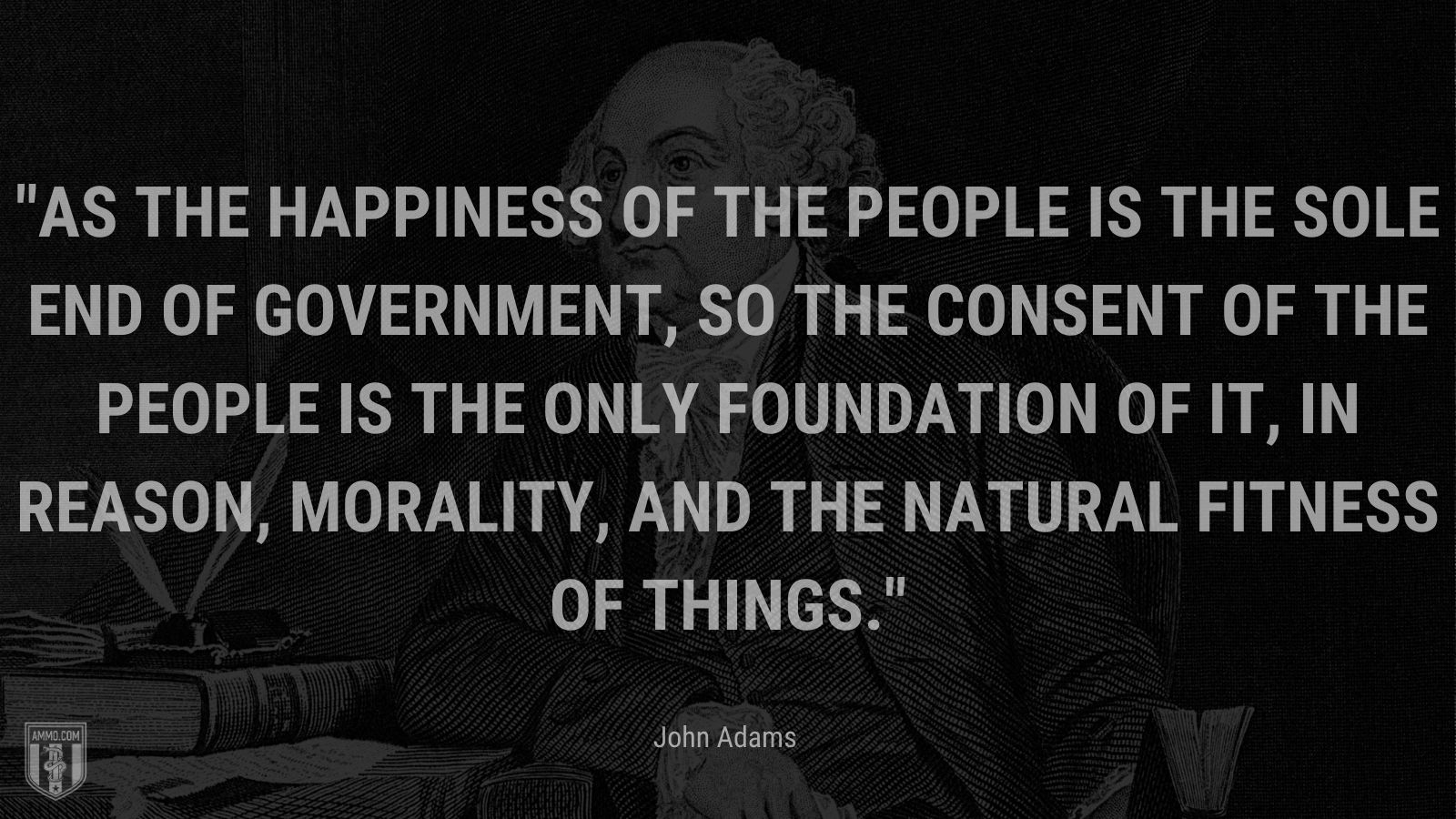 “As the happiness of the people is the sole end of government, so the consent of the people is the only foundation of it, in reason, morality, and the natural fitness of things.” - John Adams