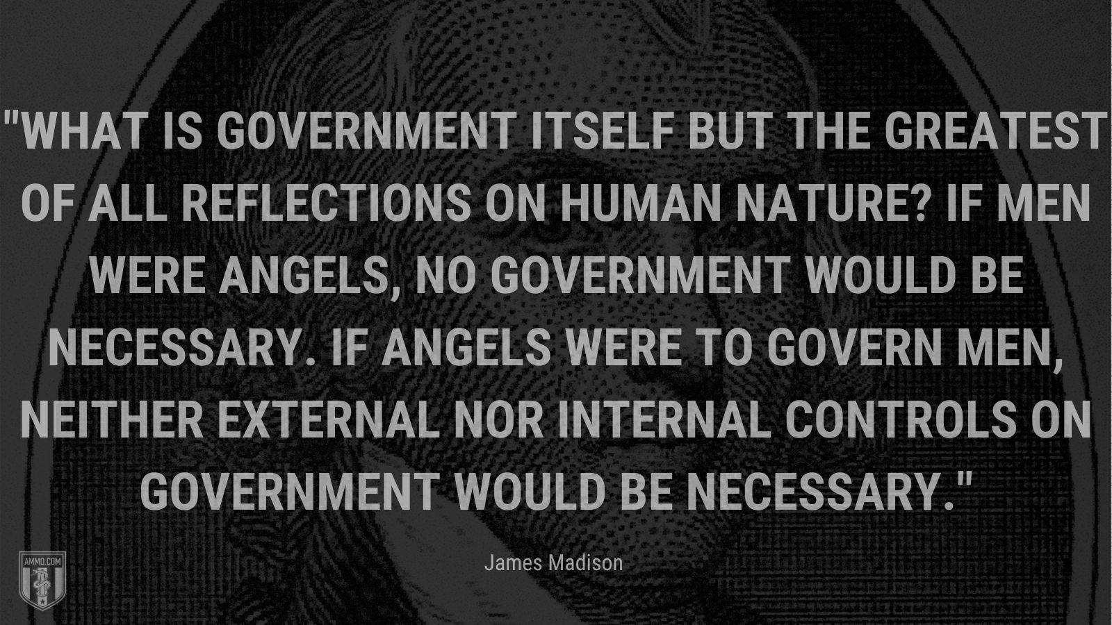 “What is government itself but the greatest of all reflections on human nature? If men were angels, no government would be necessary. If angels were to govern men, neither external nor internal controls on government would be necessary.” - James Madison