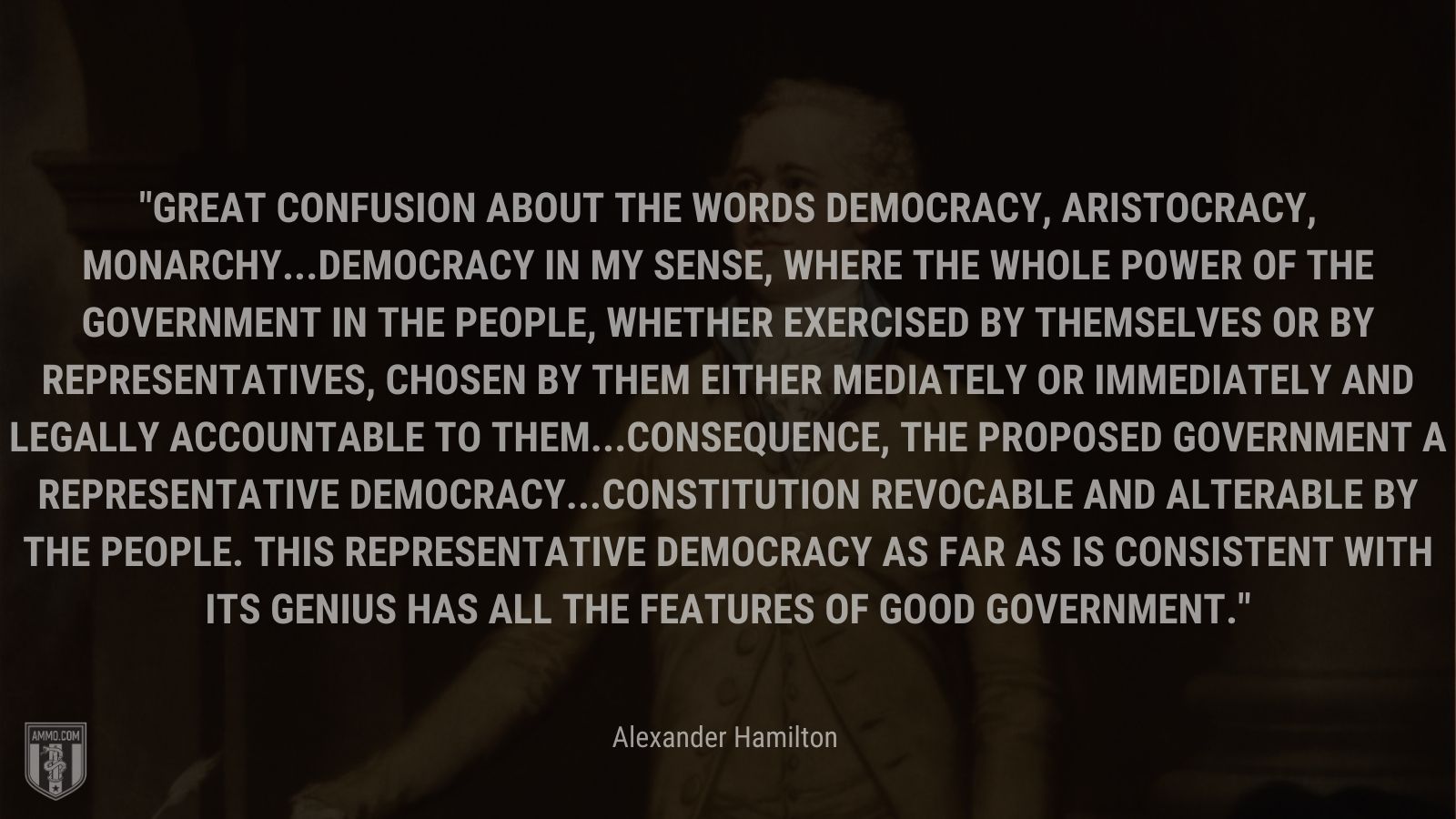 “Great confusion about the words democracy, aristocracy, monarchy...Democracy in my sense, where the whole power of the government in the people, whether exercised by themselves or by representatives, chosen by them either mediately or immediately and legally accountable to them...Consequence, the proposed government a representative democracy...Constitution revocable and alterable by the people. This representative democracy as far as is consistent with its genius has all the features of good government.” - Alexander Hamilton