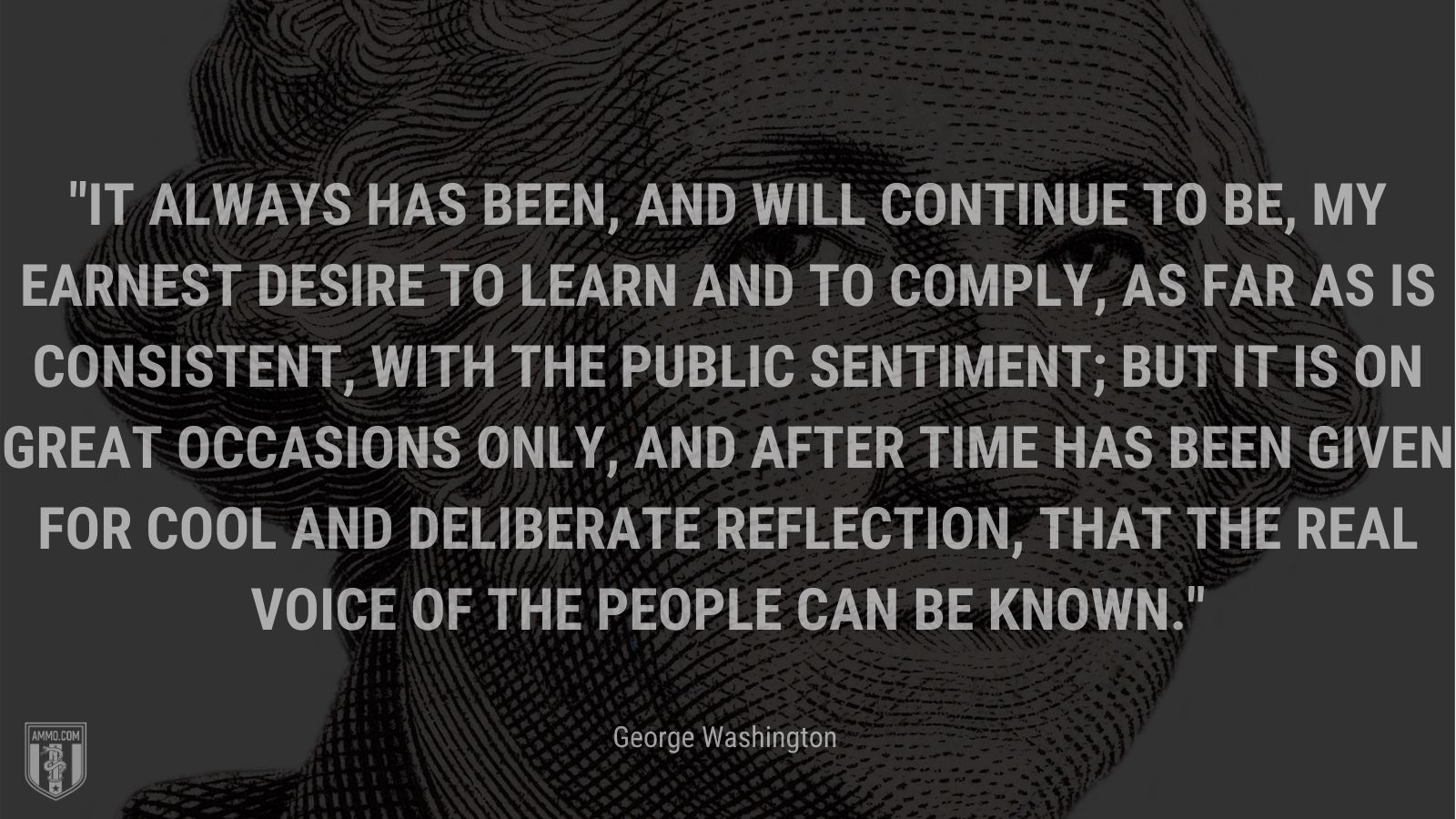 “It always has been, and will continue to be, my earnest desire to learn and to comply, as far as is consistent, with the public sentiment; but it is on great occasions only, and after time has been given for cool and deliberate reflection, that the real voice of the people can be known.” - George Washington