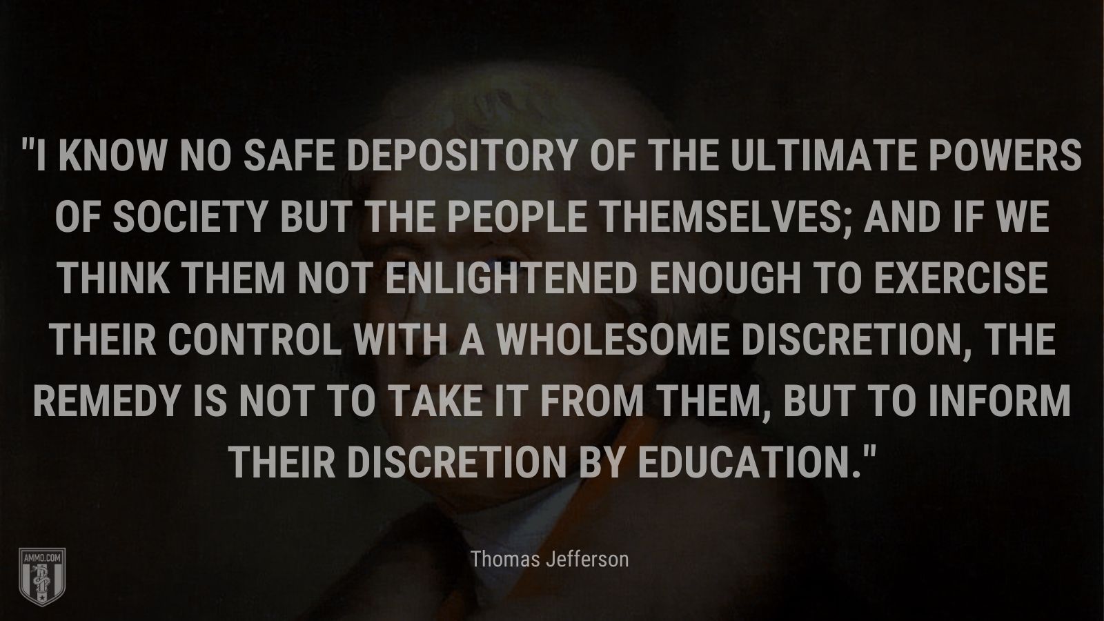 “I know no safe depository of the ultimate powers of society but the people themselves; and if we think them not enlightened enough to exercise their control with a wholesome discretion, the remedy is not to take it from them, but to inform their discretion by education.” - Thomas Jefferson