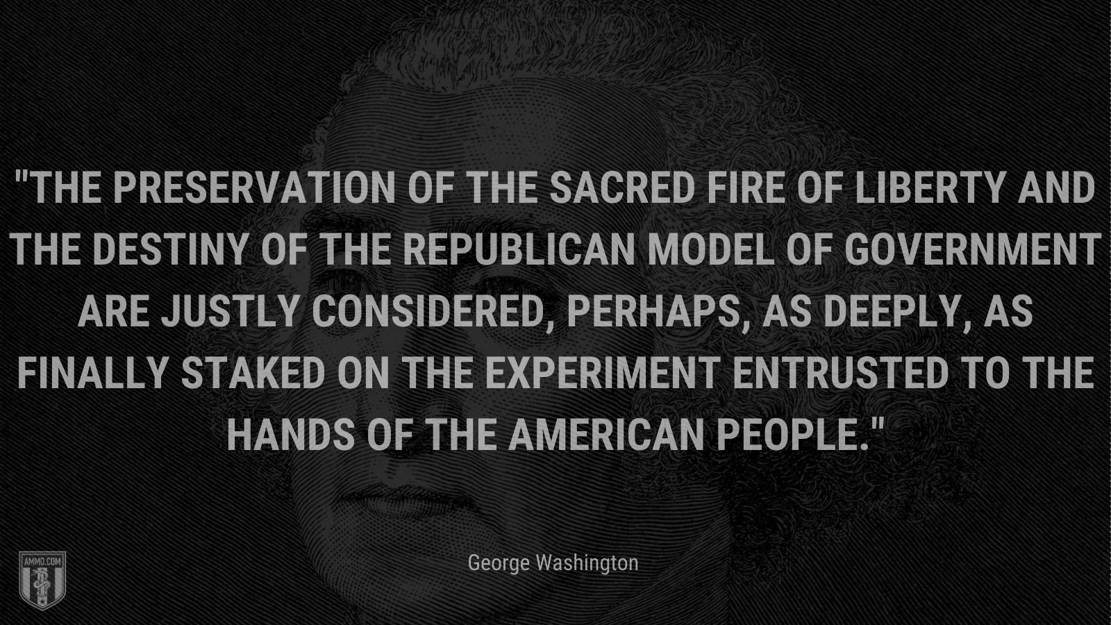 “The preservation of the sacred fire of liberty and the destiny of the republican model of government are justly considered, perhaps, as deeply, as finally staked on the experiment entrusted to the hands of the American people.” - George Washington