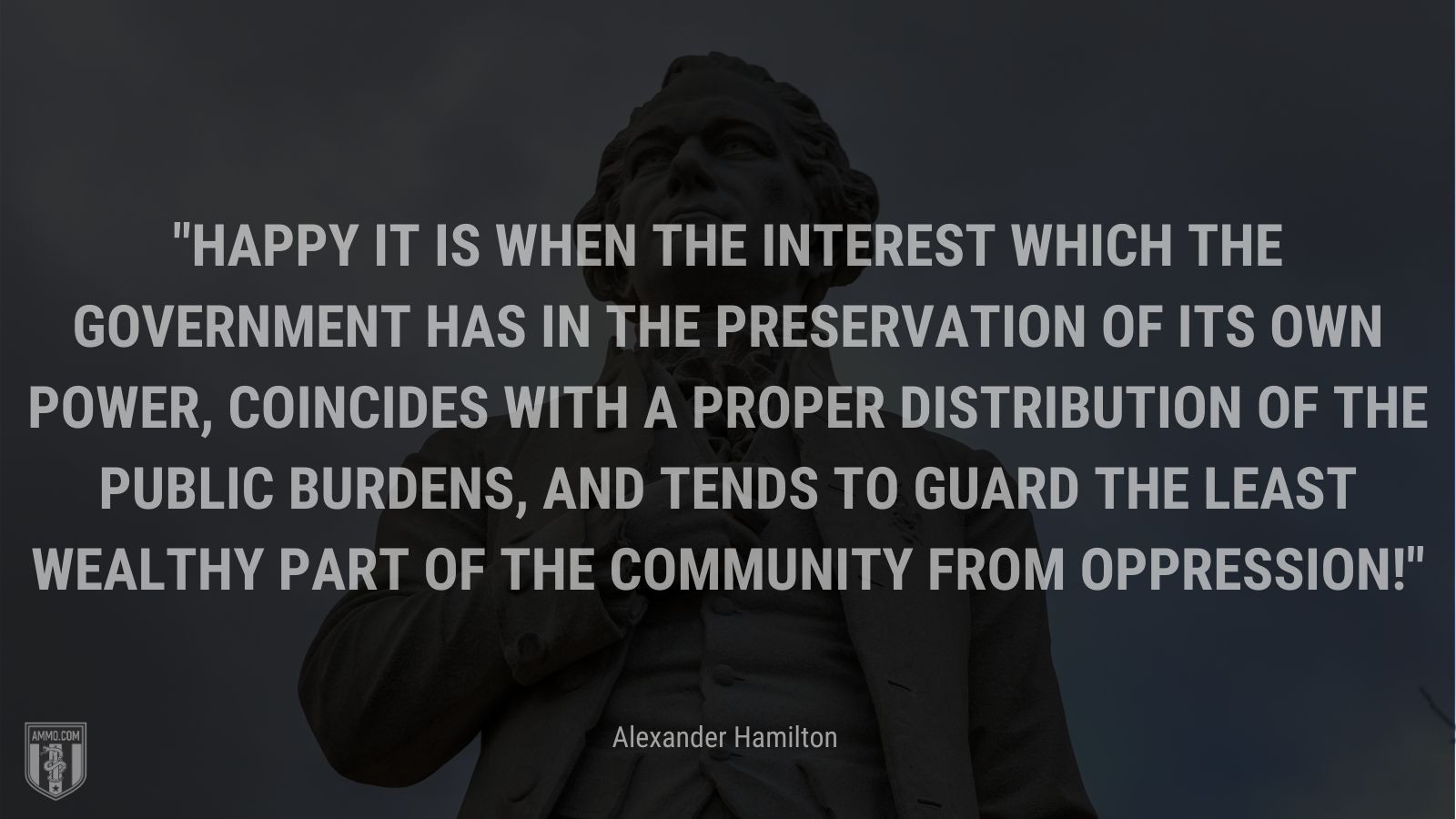 “Happy it is when the interest which the government has in the preservation of its own power, coincides with a proper distribution of the public burdens, and tends to guard the least wealthy part of the community from oppression!” - Alexander Hamilton