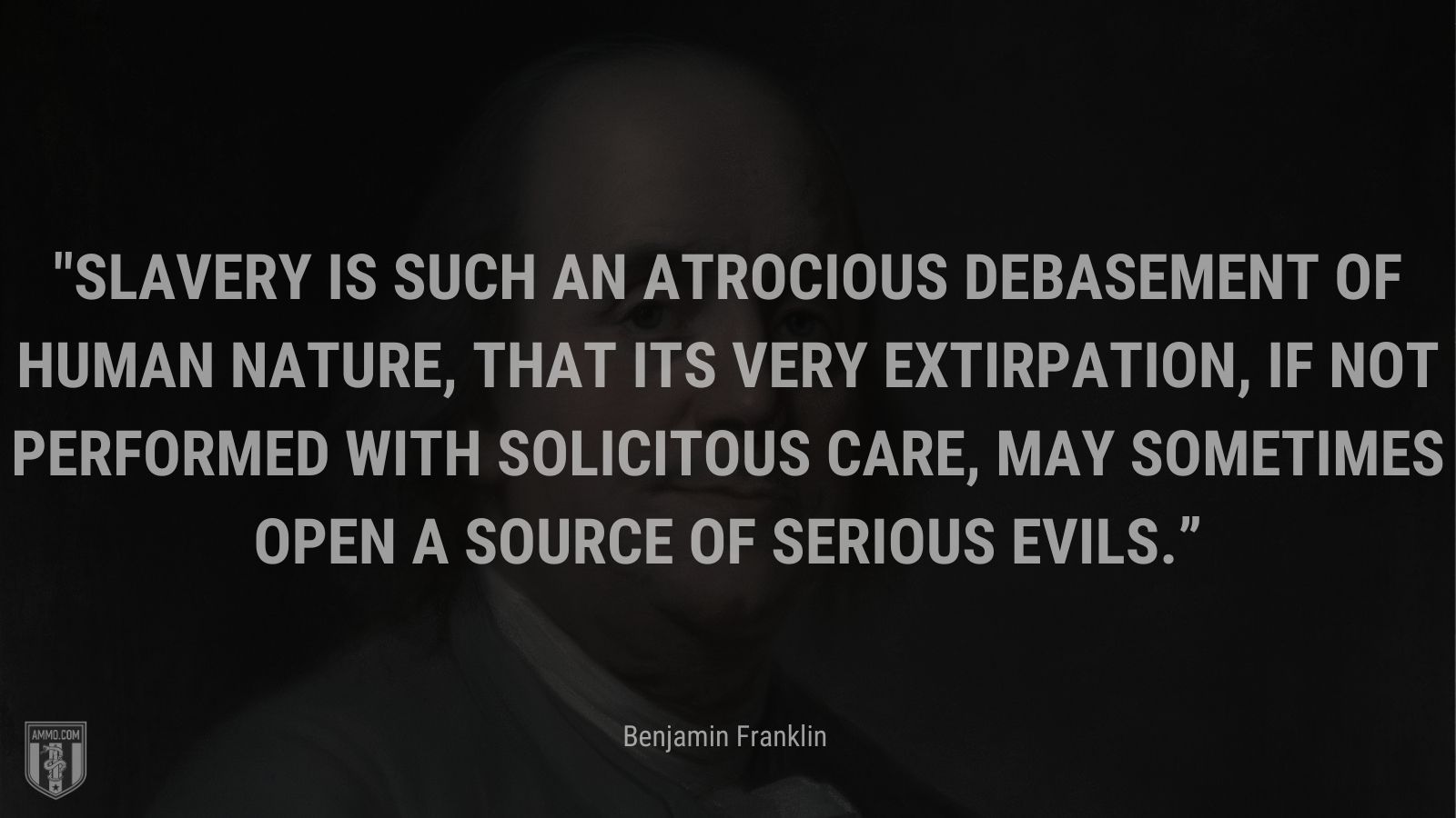 “Slavery is such an atrocious debasement of human nature, that its very extirpation, if not performed with solicitous care, may sometimes open a source of serious evils.” - Benjamin Franklin