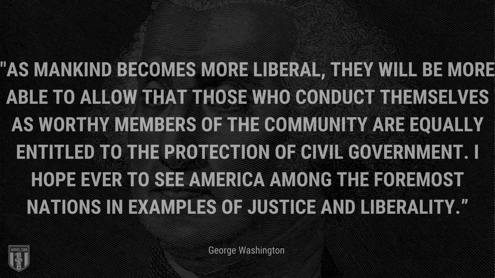 “As mankind becomes more liberal, they will be more able to allow that those who conduct themselves as worthy members of the community are equally entitled to the protection of civil government. I hope ever to see America among the foremost nations in examples of justice and liberality.” - George Washington