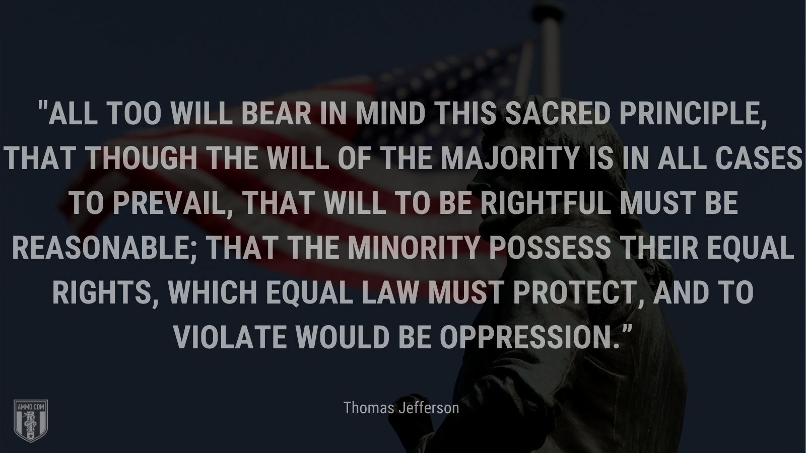 “All too will bear in mind this sacred principle, that though the will of the majority is in all cases to prevail, that will to be rightful must be reasonable; that the minority possess their equal rights, which equal law must protect, and to violate would be oppression.” - Thomas Jefferson