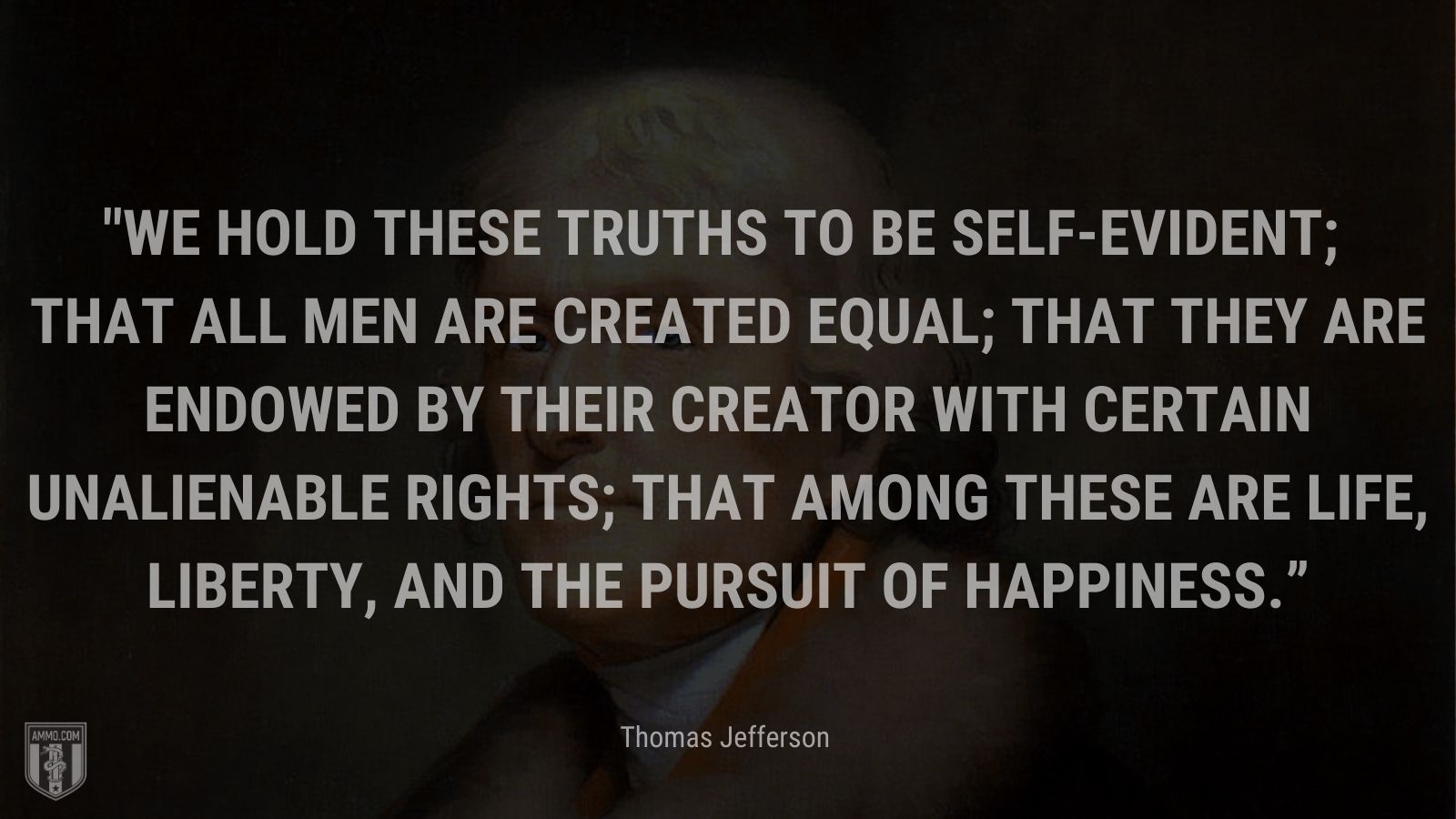 “We hold these truths to be self-evident; that all men are created equal; that they are endowed by their creator with certain unalienable rights; that among these are life, liberty, and the pursuit of happiness.” - Thomas Jefferson