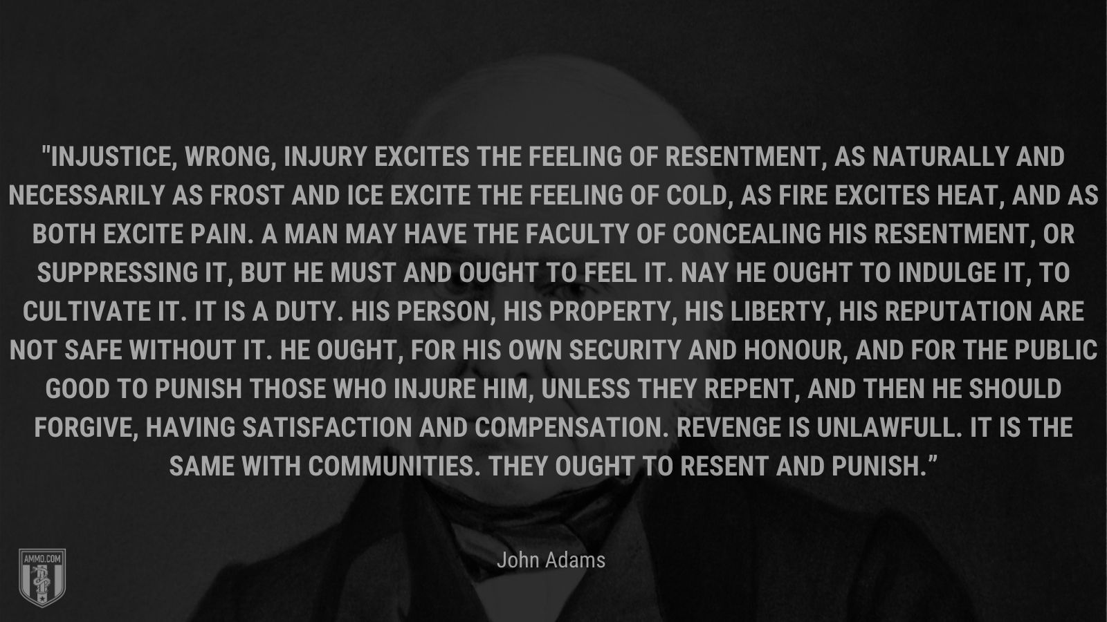 “In justice, wrong, injury excites the Feeling of Resentment, as naturally and necessarily as Frost and Ice excite the feeling of cold, as fire excites heat, and as both excite Pain. A Man may have the Faculty of concealing his Resentment, or suppressing it, but he must and ought to feel it. Nay he ought to indulge it, to cultivate it. It is a Duty. His Person, his Property, his Liberty, his Reputation are not safe without it. He ought, for his own Security and Honour, and for the public good to punish those who injure him, unless they repent, and then he should forgive, having Satisfaction and Compensation. Revenge is unlawfull. It is the same with Communities. They ought to resent and punish.” - John Adams