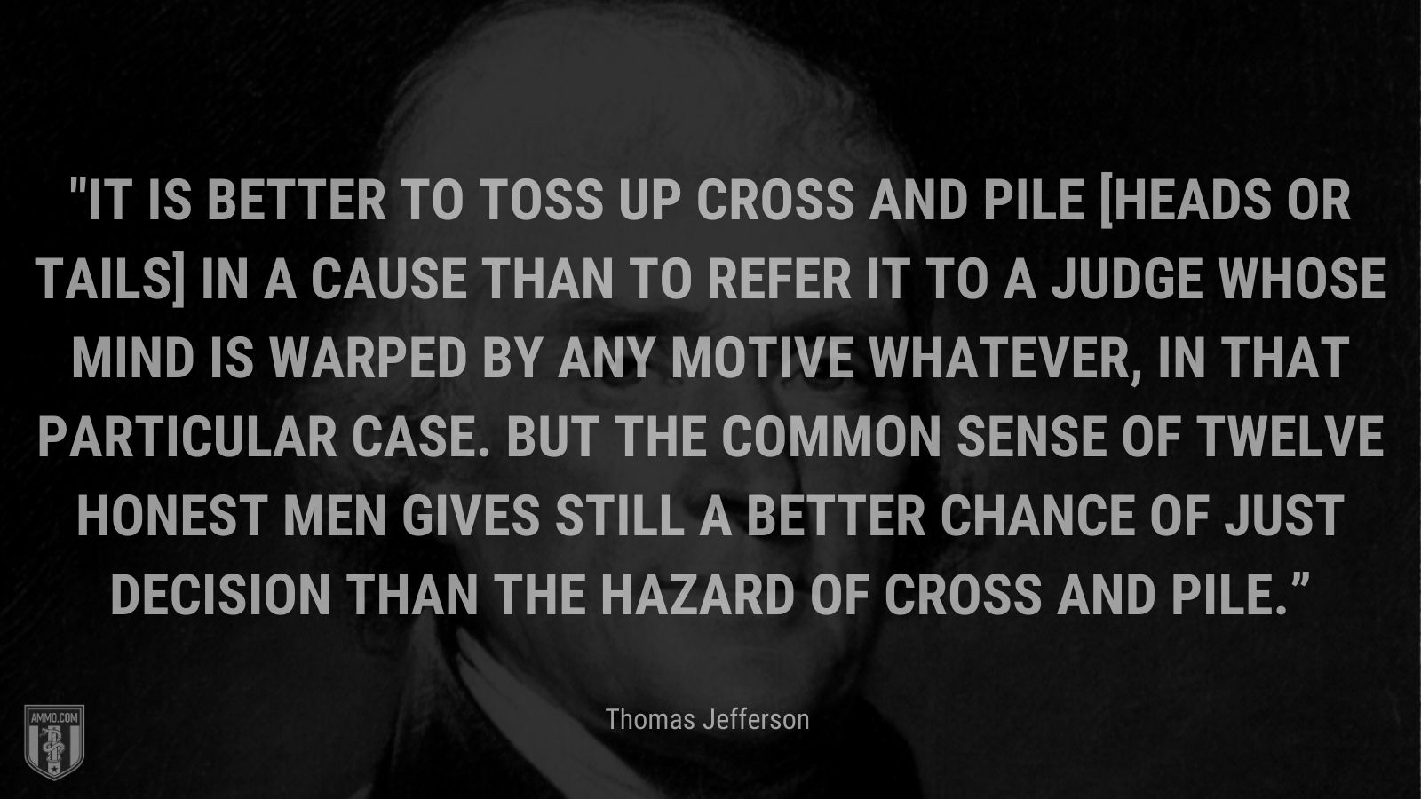 “It is better to toss up cross and pile [heads or tails] in a cause than to refer it to a judge whose mind is warped by any motive whatever, in that particular case. But the common sense of twelve honest men gives still a better chance of just decision than the hazard of cross and pile.” - Thomas Jefferson