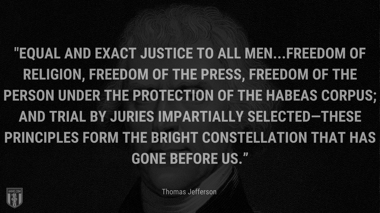 “Equal and exact justice to all men...freedom of religion, freedom of the press, freedom of the person under the protection of the habeas corpus; and trial by juries impartially selected—these principles form the bright constellation that has gone before us.” - Thomas Jefferson