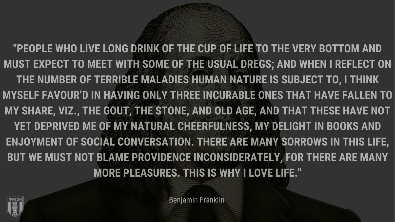 “People who live long drink of the cup of life to the very bottom and must expect to meet with some of the usual dregs;  and when I reflect on the number of terrible maladies human nature is subject to, I think myself favour’d in having only three incurable ones that have fallen to my share, viz., the gout, the stone, and old age, and that these have not yet deprived me of my natural cheerfulness, my delight in books and enjoyment of social conversation. There are many sorrows in this life, but we must not blame Providence inconsiderately, for there are many more pleasures. This is why I love life.” - Benjamin Franklin