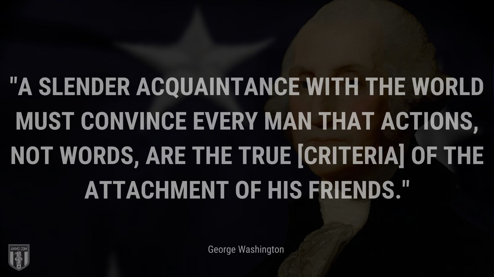 “A slender acquaintance with the world must convince every man that actions, not words, are the true [criteria] of the attachment of his friends.” - George Washington