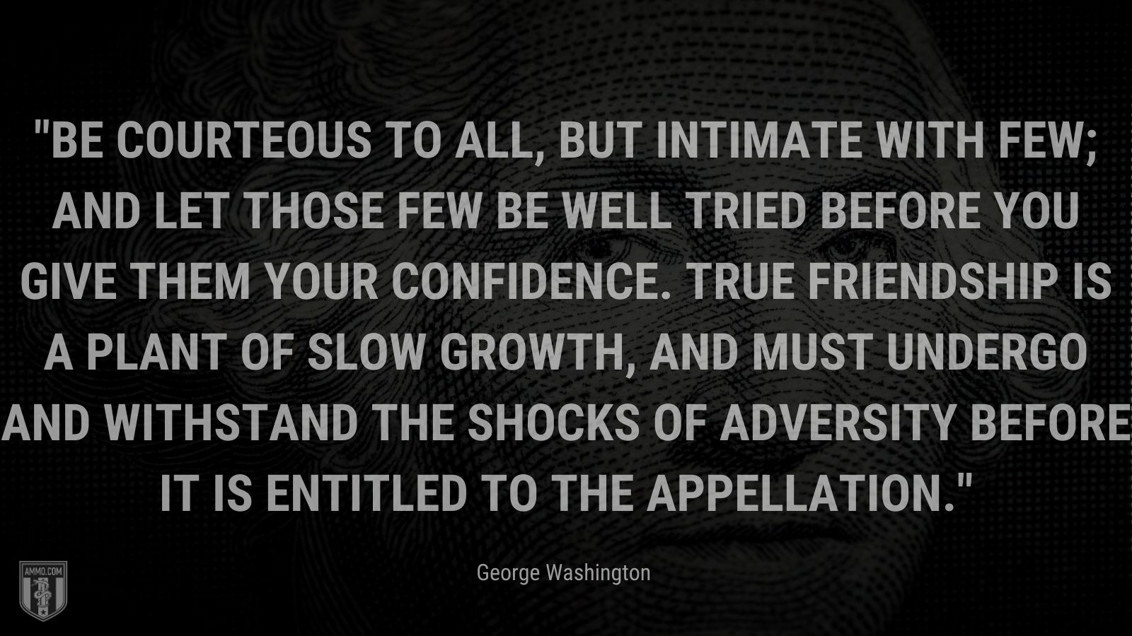 “Be courteous to all, but intimate with few; and let those few be well tried before you give them your confidence. True friendship is a plant of slow growth, and must undergo and withstand the shocks of adversity before it is entitled to the appellation.” - George Washington