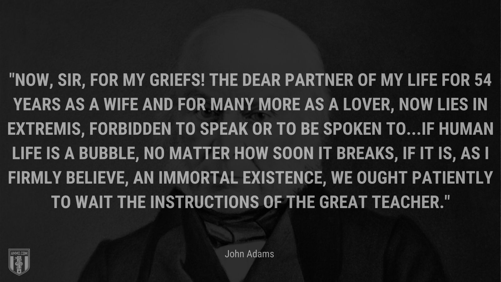 “Now, sir, for my griefs! The dear partner of my life for 54 years as a wife and for many more as a lover, now lies in extremis, forbidden to speak or to be spoken to...If human life is a bubble, no matter how soon it breaks, if it is, as I firmly believe, an immortal existence, we ought patiently to wait the instructions of the great Teacher.” - John Adams