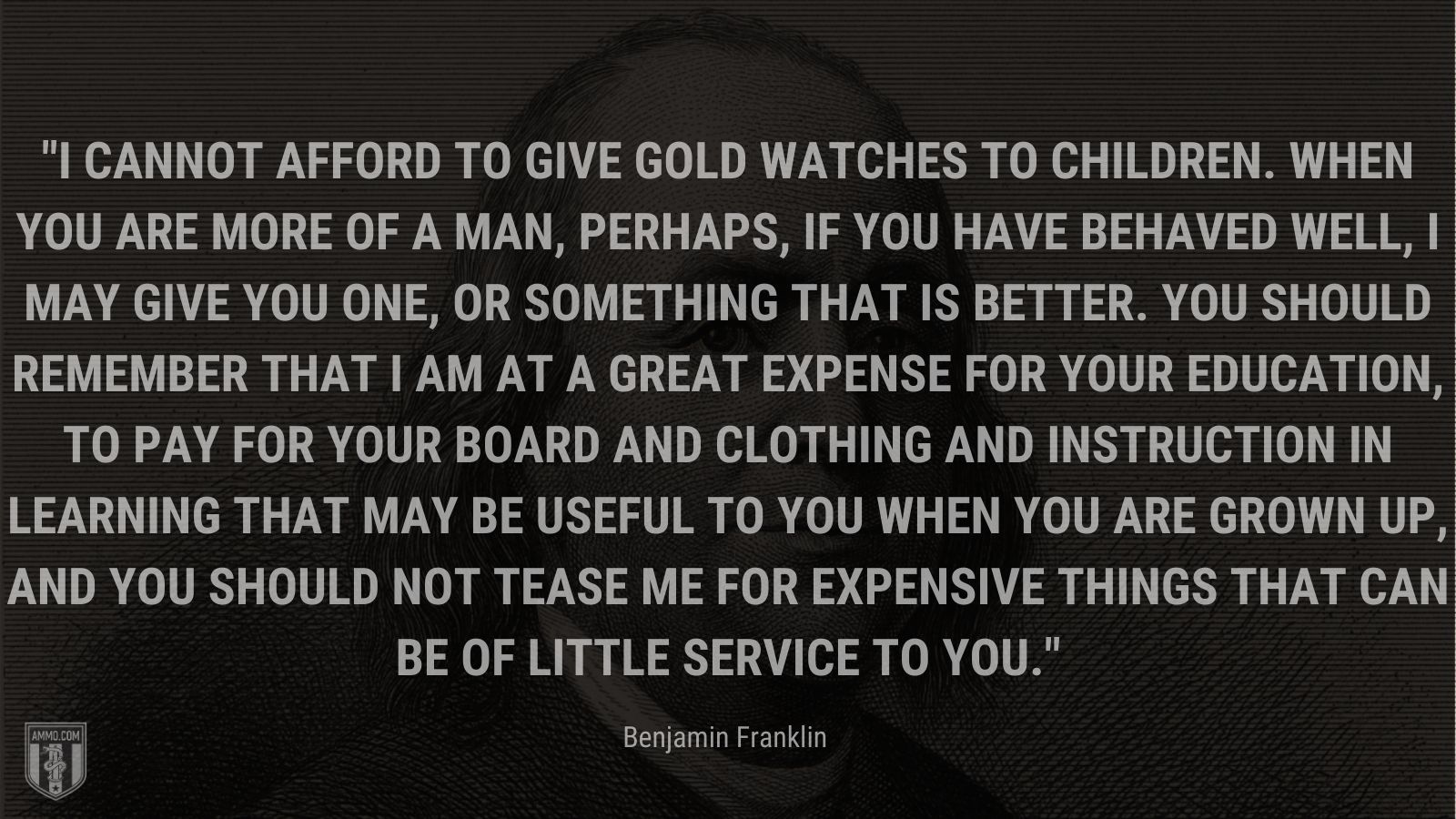 “I cannot afford to give gold watches to children. When you are more of a man, perhaps, if you have behaved well, I may give you one, or something that is better. You should remember that I am at a great expense for your education, to pay for your board and clothing and instruction in learning that may be useful to you when you are grown up, and you should not tease me for expensive things that can be of little service to you.” - Benjamin Franklin