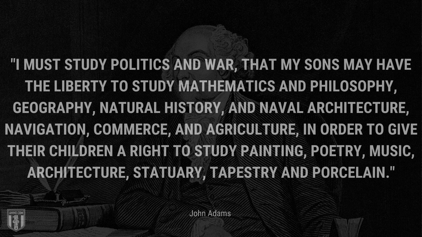 “I must study politics and war, that my sons may have the liberty to study mathematics and philosophy, geography, natural history, and naval architecture, navigation, commerce, and agriculture, in order to give their children a right to study painting, poetry, music, architecture, statuary, tapestry and porcelain.” - John Adams