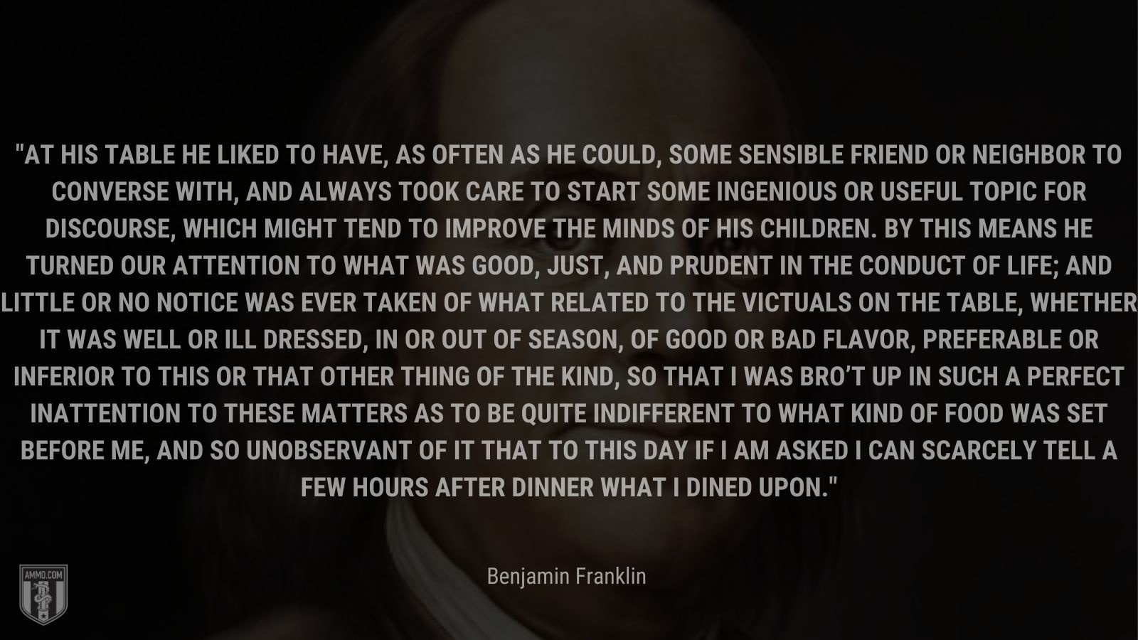 “At his table he liked to have, as often as he could, some sensible friend or neighbor to converse with, and always took care to start some ingenious or useful topic for discourse, which might tend to improve the minds of his children. By this means he turned our attention to what was good, just, and prudent in the conduct of life; and little or no notice was ever taken of what related to the victuals on the table, whether it was well or ill dressed, in or out of season, of good or bad flavor, preferable or inferior to this or that other thing of the kind, so that I was bro’t up in such a perfect inattention to these matters as to be quite indifferent to what kind of food was set before me, and so unobservant of it that to this day if I am asked I can scarcely tell a few hours after dinner what I dined upon.” - Benjamin Franklin