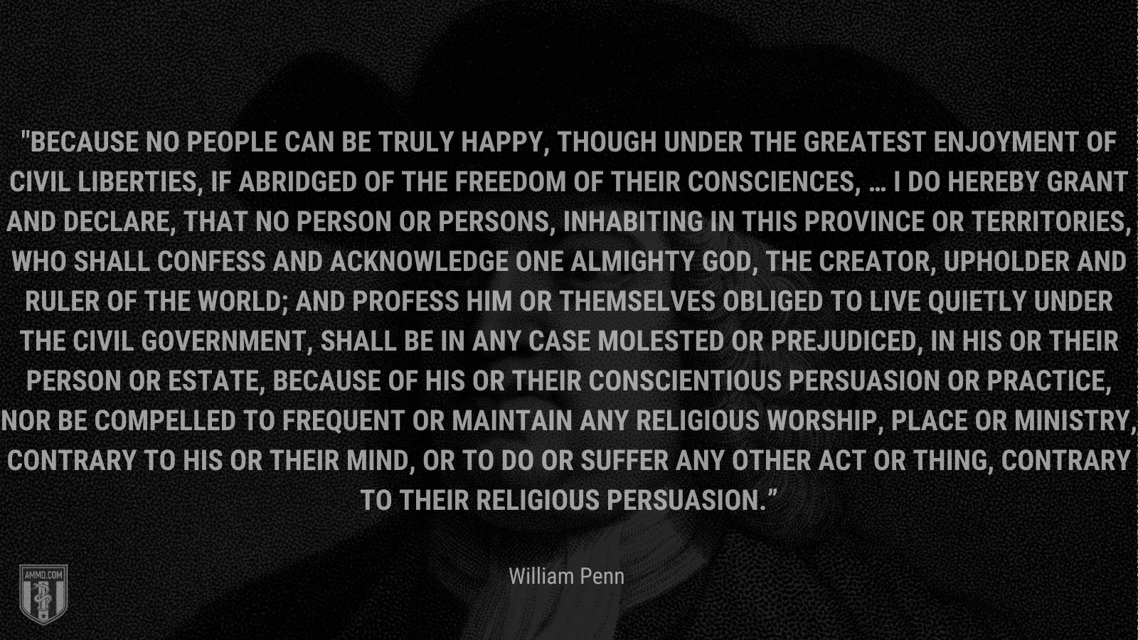 “Because no People can be truly happy, though under the greatest Enjoyment of Civil Liberties, if abridged of the Freedom of their Consciences, … I do hereby grant and declare, That no Person or Persons, inhabiting in this Province or Territories, who shall confess and acknowledge One almighty God, the Creator, Upholder and Ruler of the World; and profess him or themselves obliged to live quietly under the Civil Government, shall be in any Case molested or prejudiced, in his or their Person or Estate, because of his or their conscientious Persuasion or Practice, nor be compelled to frequent or maintain any religious Worship, Place or Ministry, contrary to his or their Mind, or to do or suffer any other Act or Thing, contrary to their religious Persuasion.” -William Pen