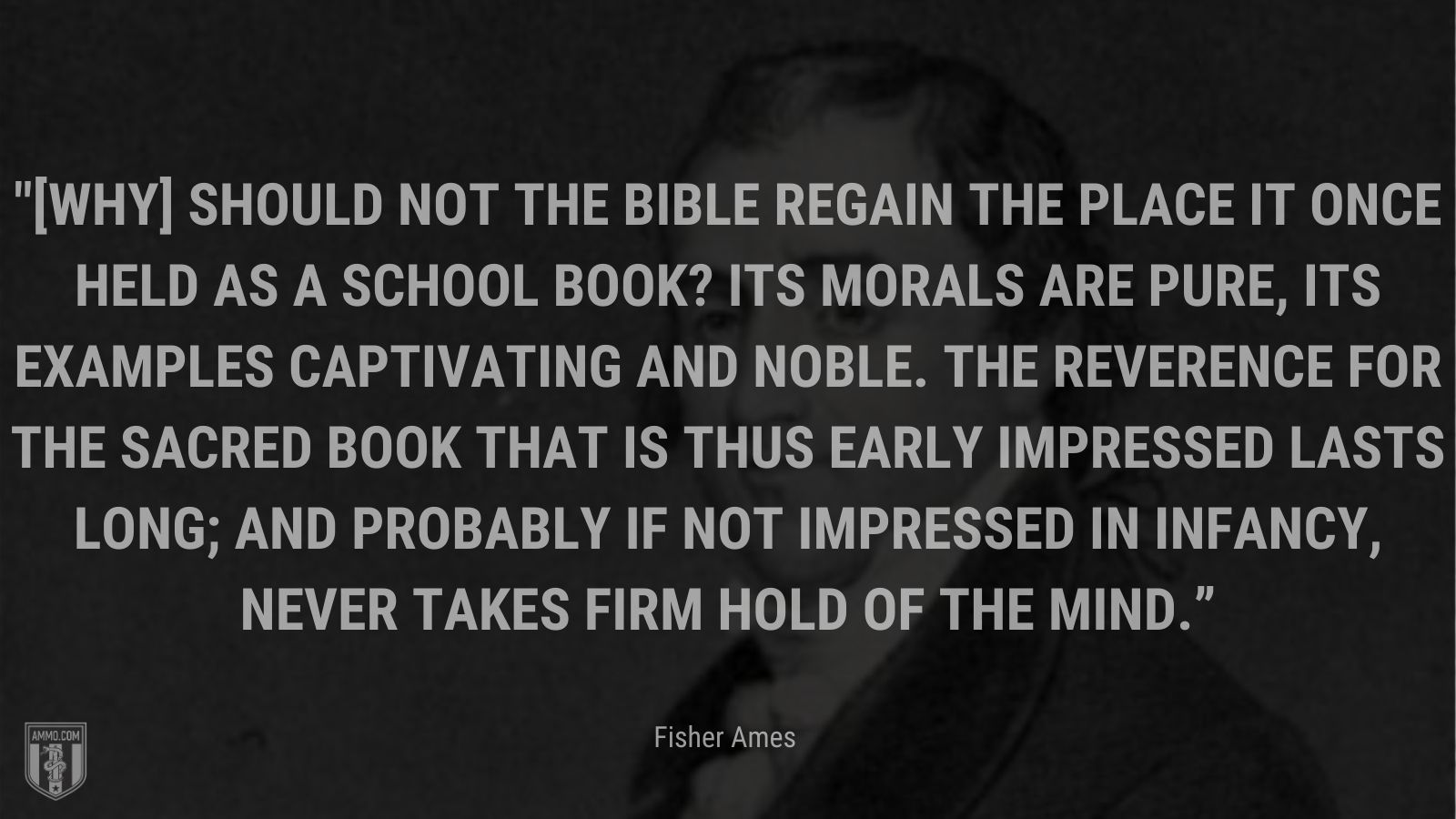 “[Why] should not the Bible regain the place it once held as a school book? Its morals are pure, its examples captivating and noble. The reverence for the Sacred Book that is thus early impressed lasts long; and probably if not impressed in infancy, never takes firm hold of the mind.” - Fisher Ames