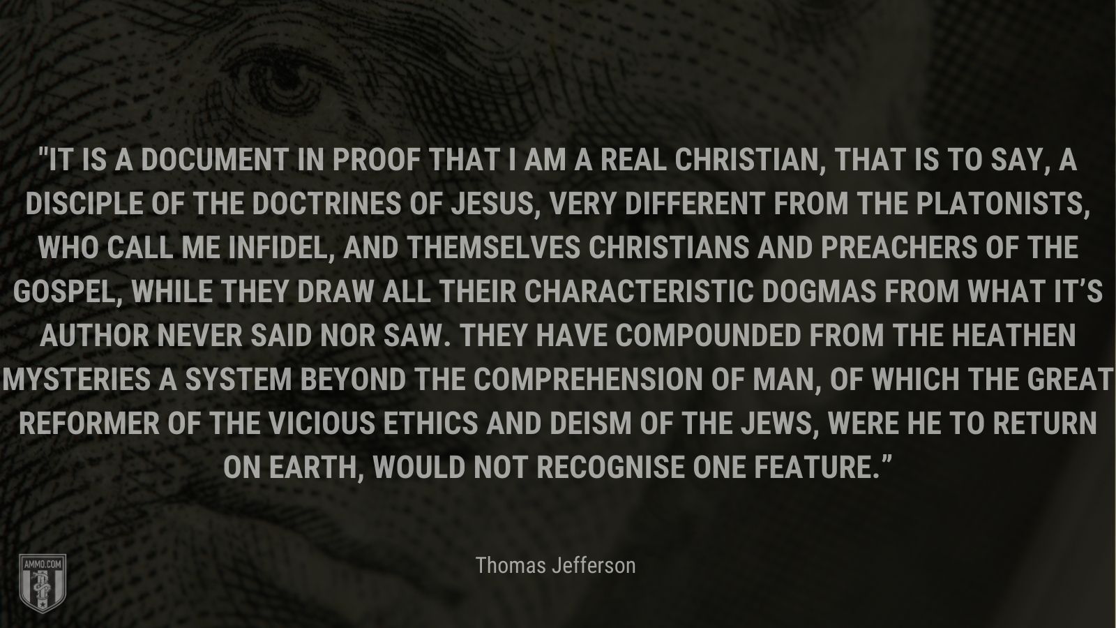 “It is a document in proof that I am a real Christian, that is to say, a disciple of the doctrines of Jesus, very different from the Platonists, who call me infidel, and themselves Christians and preachers of the gospel, while they draw all their characteristic dogmas from what it’s Author never said nor saw. they have compounded from the heathen mysteries a system beyond the comprehension of man, of which the great reformer of the vicious ethics and deism of the Jews, were he to return on earth, would not recognise one feature.” - Thomas Jefferson