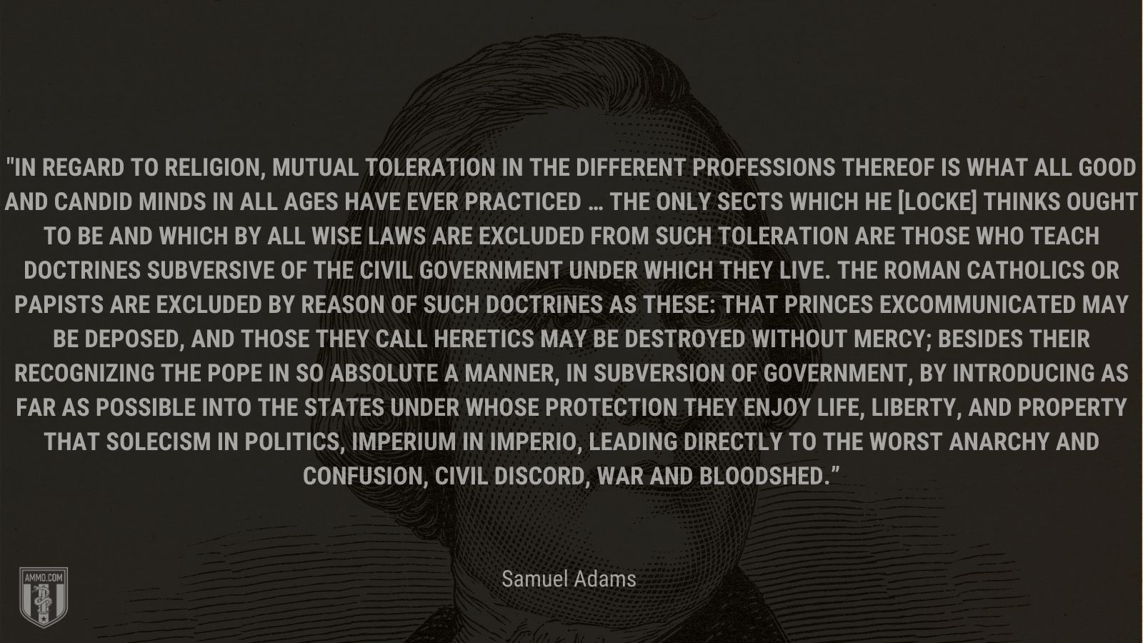 “In regard to religion, mutual toleration in the different professions thereof is what all good and candid minds in all ages have ever practiced … The only sects which he [Locke] thinks ought to be and which by all wise laws are excluded from such toleration are those who teach doctrines subversive of the civil government under which they live. The Roman Catholics or Papists are excluded by reason of such doctrines as these: that princes excommunicated may be deposed, and those they call heretics may be destroyed without mercy; besides their recognizing the pope in so absolute a manner, in subversion of government, by introducing as far as possible into the states under whose protection they enjoy life, liberty, and property that solecism in politics, Imperium in imperio, leading directly to the worst anarchy and confusion, civil discord, war and bloodshed.” - Samuel Adams