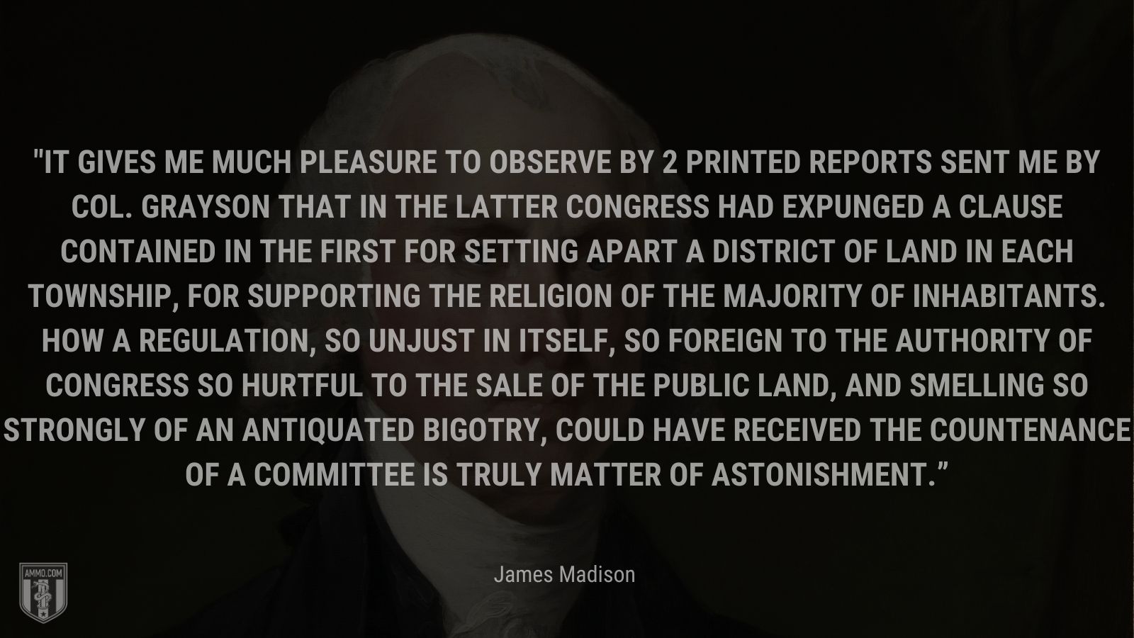 “It gives me much pleasure to observe by 2 printed reports sent me by Col. Grayson that in the latter Congress had expunged a clause contained in the first for setting apart a district of land in each Township, for supporting the Religion of the Majority of inhabitants. How a regulation, so unjust in itself, so foreign to the Authority of Congress so hurtful to the sale of the public land, and smelling so strongly of an antiquated Bigotry, could have received the countenance of a Committee is truly matter of astonishment.” - James Madison