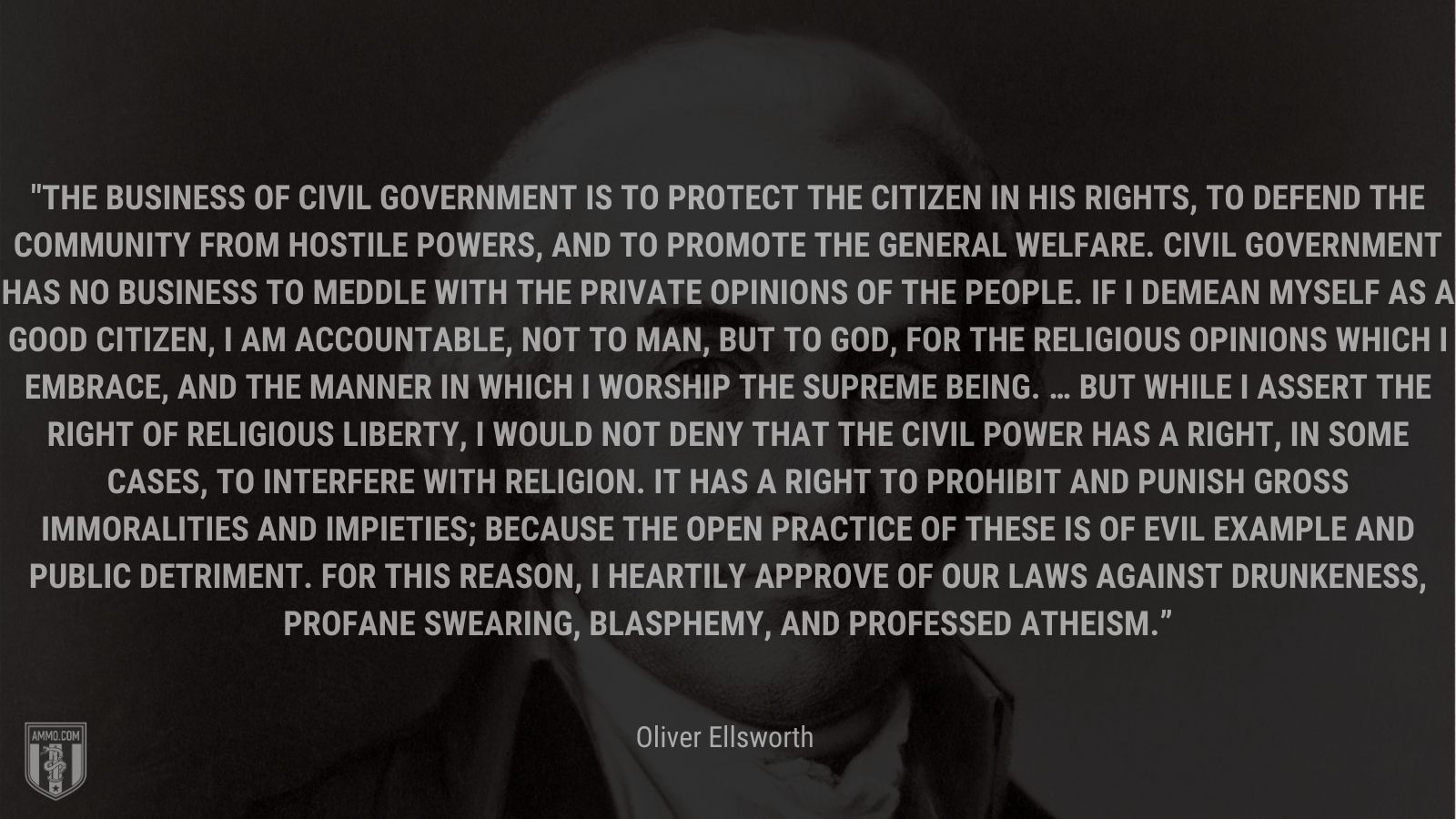 “ The business of civil government is to protect the citizen in his rights, to defend the community from hostile powers, and to promote the general welfare. Civil government has no business to meddle with the private opinions of the people. If I demean myself as a good citizen, I am accountable, not to man, but to God, for the religious opinions which I embrace, and the manner in which I worship the supreme being. … But while I assert the right of religious liberty, I would not deny that the civil power has a right, in some cases, to interfere with religion. It has a right to prohibit and punish gross immoralities and impieties; because the open practice of these is of evil example and public detriment. For this reason, I heartily approve of our laws against drunkeness, profane swearing, blasphemy, and professed atheism.” - Oliver Ellsworth