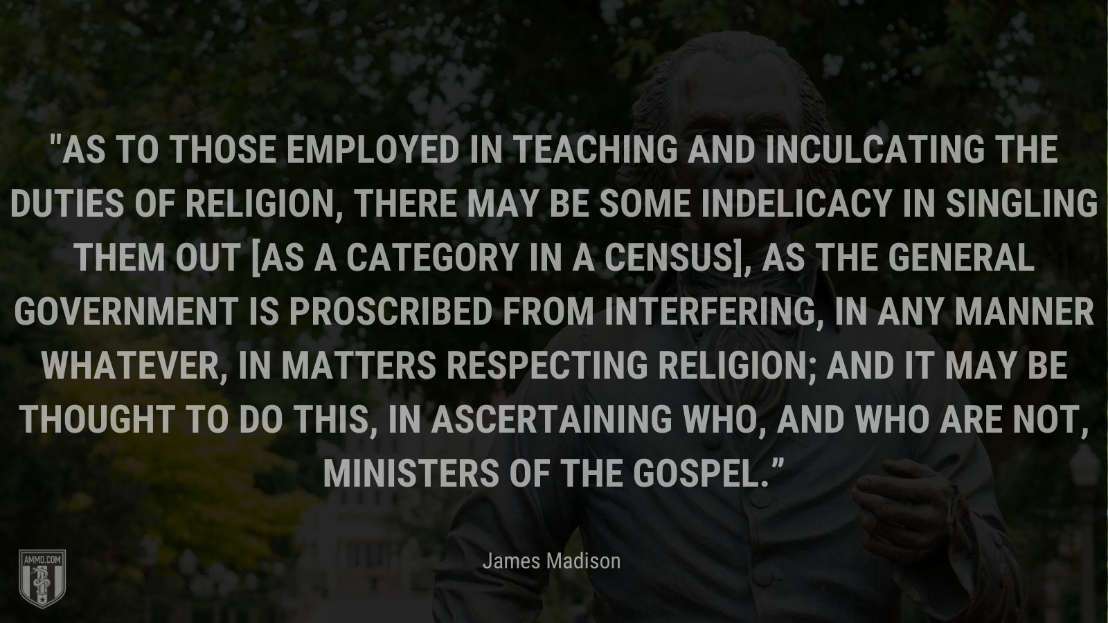 “As to those employed in teaching and inculcating the duties of religion, there may be some indelicacy in singling them out [as a category in a census], as the general government is proscribed from interfering, in any manner whatever, in matters respecting religion; and it may be thought to do this, in ascertaining who, and who are not, ministers of the gospel.” - James Madison