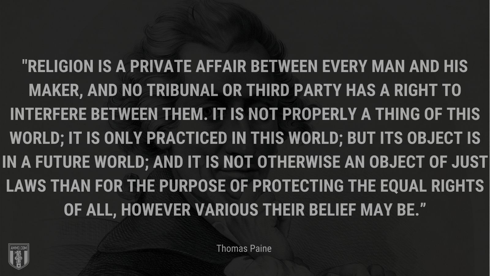 “Religion is a private affair between every man and his Maker, and no tribunal or third party has a right to interfere between them. It is not properly a thing of this world; it is only practiced in this world; but its object is in a future world; and it is not otherwise an object of just laws than for the purpose of protecting the equal rights of all, however various their belief may be.” - Thomas Paine