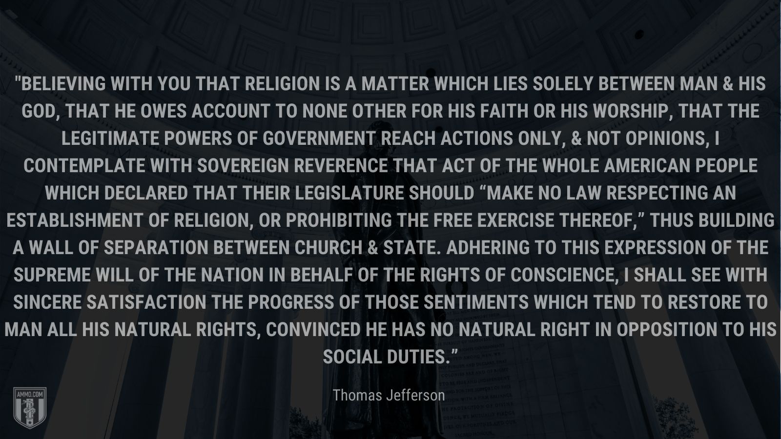 “Believing with you that religion is a matter which lies solely between Man & his God, that he owes account to none other for his faith or his worship, that the legitimate powers of government reach actions only, & not opinions, I contemplate with sovereign reverence that act of the whole American people which declared that their legislature should “make no law respecting an establishment of religion, or prohibiting the free exercise thereof,” thus building a wall of separation between Church & State. Adhering to this expression of the supreme will of the nation in behalf of the rights of conscience, I shall see with sincere satisfaction the progress of those sentiments which tend to restore to man all his natural rights, convinced he has no natural right in opposition to his social duties.” - Thomas Jefferson