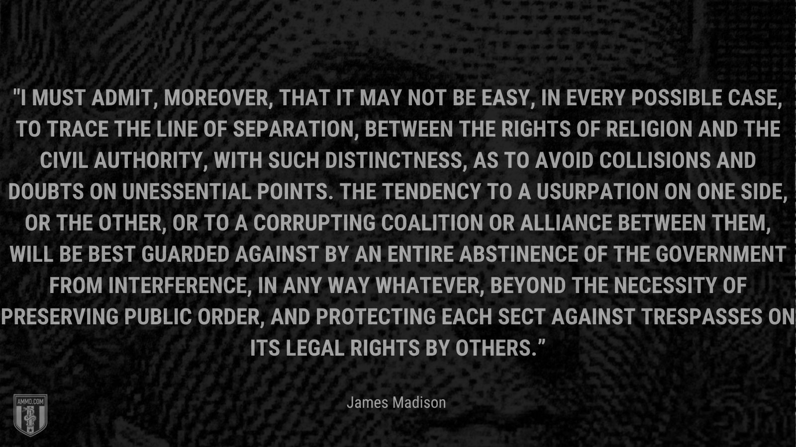 “I must admit, moreover, that it may not be easy, in every possible case, to trace the line of separation, between the rights of Religion and the Civil authority, with such distinctness, as to avoid collisions and doubts on unessential points. The tendency to a usurpation on one side, or the other, or to a corrupting coalition or alliance between them, will be best guarded against by an entire abstinence of the Government from interference, in any way whatever, beyond the necessity of preserving public order, and protecting each sect against trespasses on its legal rights by others.” - James Madison