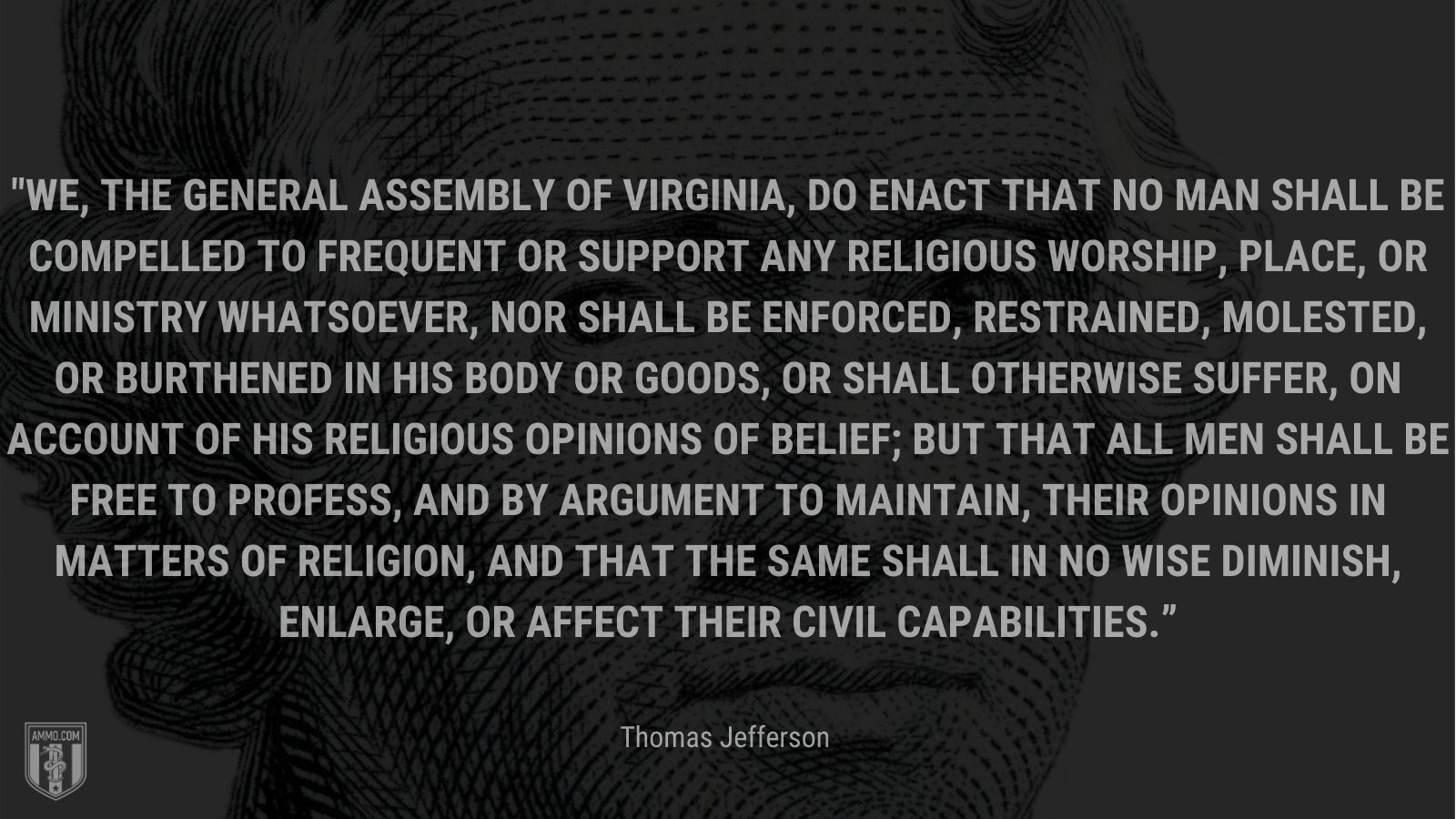 “We, the General Assembly of Virginia, do enact that no man shall be compelled to frequent or support any religious worship, place, or ministry whatsoever, nor shall be enforced, restrained, molested, or burthened in his body or goods, or shall otherwise suffer, on account of his religious opinions of belief; but that all men shall be free to profess, and by argument to maintain, their opinions in matters of religion, and that the same shall in no wise diminish, enlarge, or affect their civil capabilities.” -Thomas Jefferson