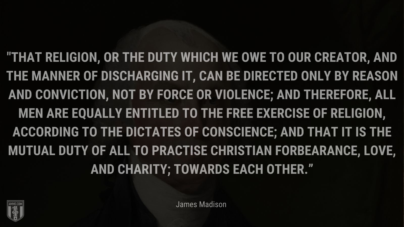 “That religion, or the duty which we owe to our CREATOR, and the manner of discharging it, can be directed only by reason and conviction, not by force or violence; and therefore, all men are equally entitled to the free exercise of religion, according to the dictates of conscience; and that it is the mutual duty of all to practise Christian forbearance, love, and charity; towards each other.” -James Madison