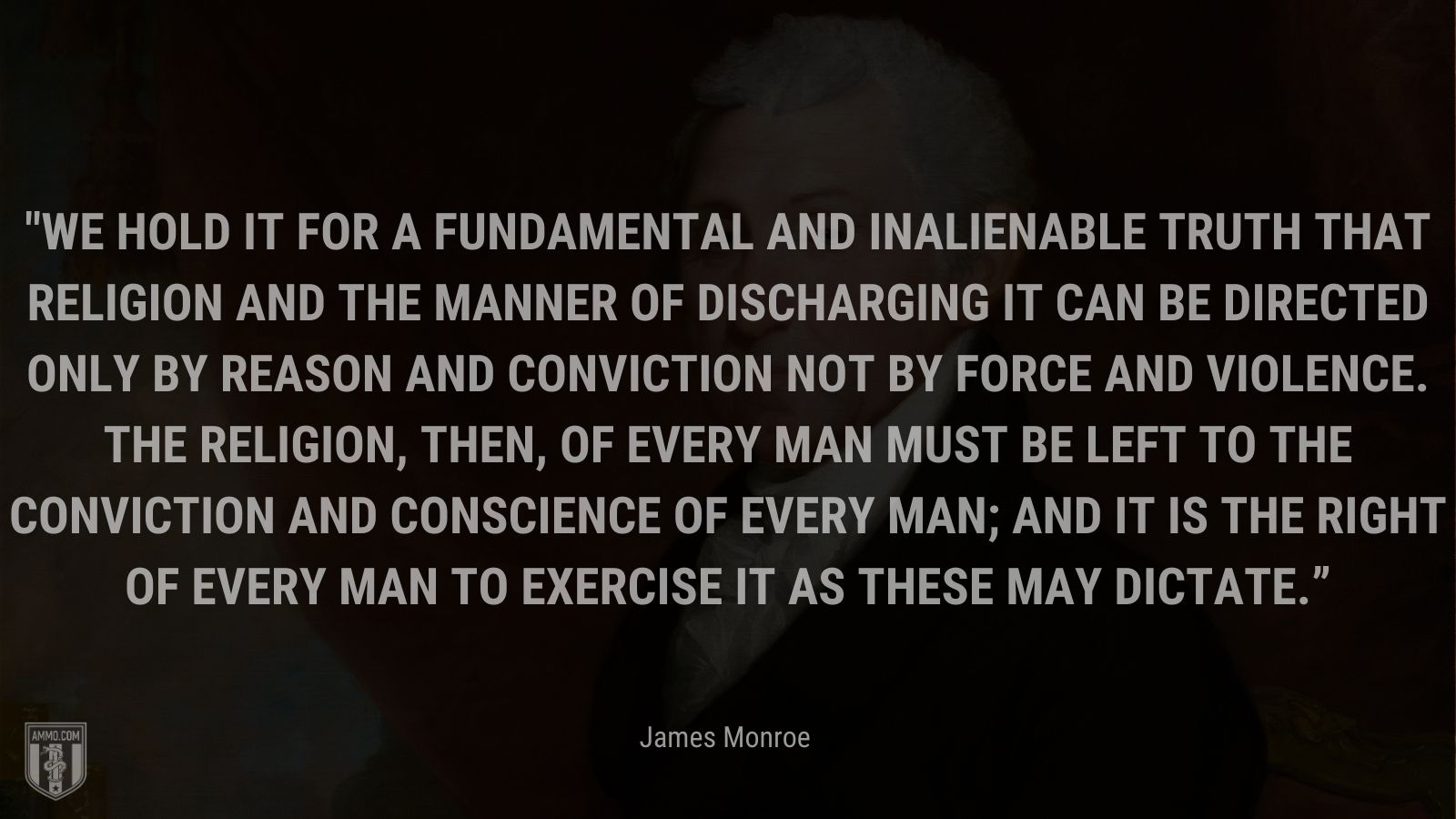 “We hold it for a fundamental and inalienable truth that religion and the manner of discharging it can be directed only by reason and conviction not by force and violence. The religion, then, of every man must be left to the conviction and conscience of every man; and it is the right of every man to exercise it as these may dictate.” -James Monroe