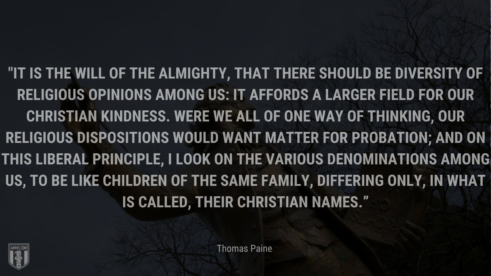 “It is the will of the Almighty, that there should be diversity of religious opinions among us: It affords a larger field for our Christian kindness. Were we all of one way of thinking, our religious dispositions would want matter for probation; and on this liberal principle, I look on the various denominations among us, to be like children of the same family, differing only, in what is called, their Christian names.” - Thomas Paine