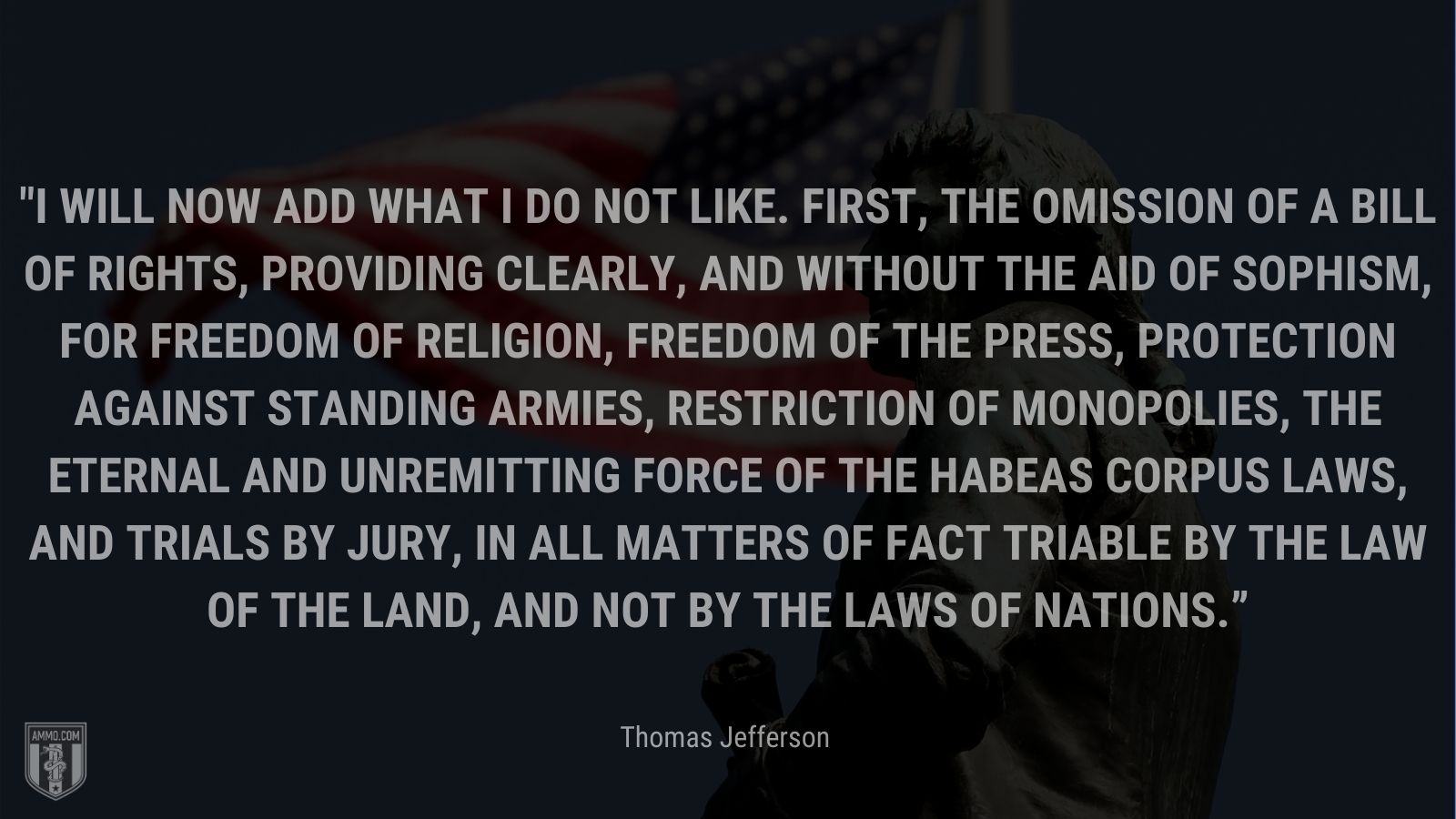 “I will now add what I do not like. First, the omission of a bill of rights, providing clearly, and without the aid of sophism, for freedom of religion, freedom of the press, protection against standing armies, restriction of monopolies, the eternal and unremitting force of the habeas corpus laws, and trials by jury, in all matters of fact triable by the law of the land, and not by the laws of nations.” -Thomas Jefferson