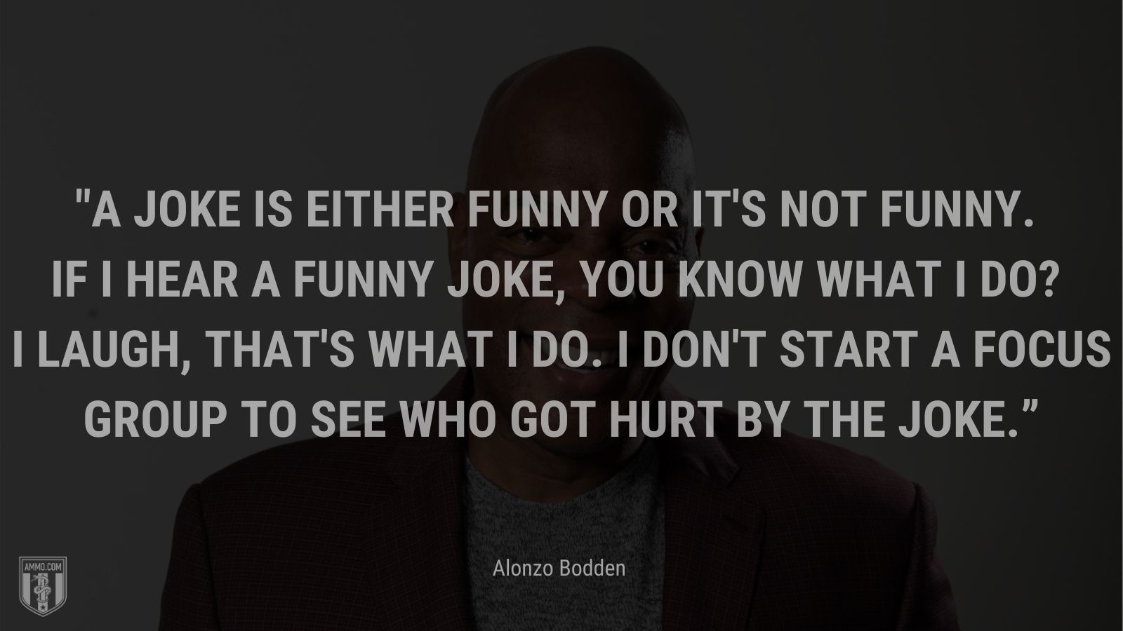 “A joke is either funny or it's not funny. If I hear a funny joke, you know what I do? I laugh, that's what I do. I don't start a focus group to see who got hurt by the joke.” - Alonzo Bodden