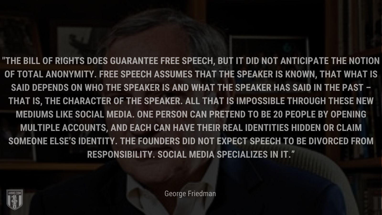 “The Bill of Rights does guarantee free speech, but it did not anticipate the notion of total anonymity. Free speech assumes that the speaker is known, that what is said depends on who the speaker is and what the speaker has said in the past – that is, the character of the speaker. All that is impossible through these new mediums like social media. One person can pretend to be 20 people by opening multiple accounts, and each can have their real identities hidden or claim someone else’s identity. The Founders did not expect speech to be divorced from responsibility. Social media specializes in it.” - George Friedman