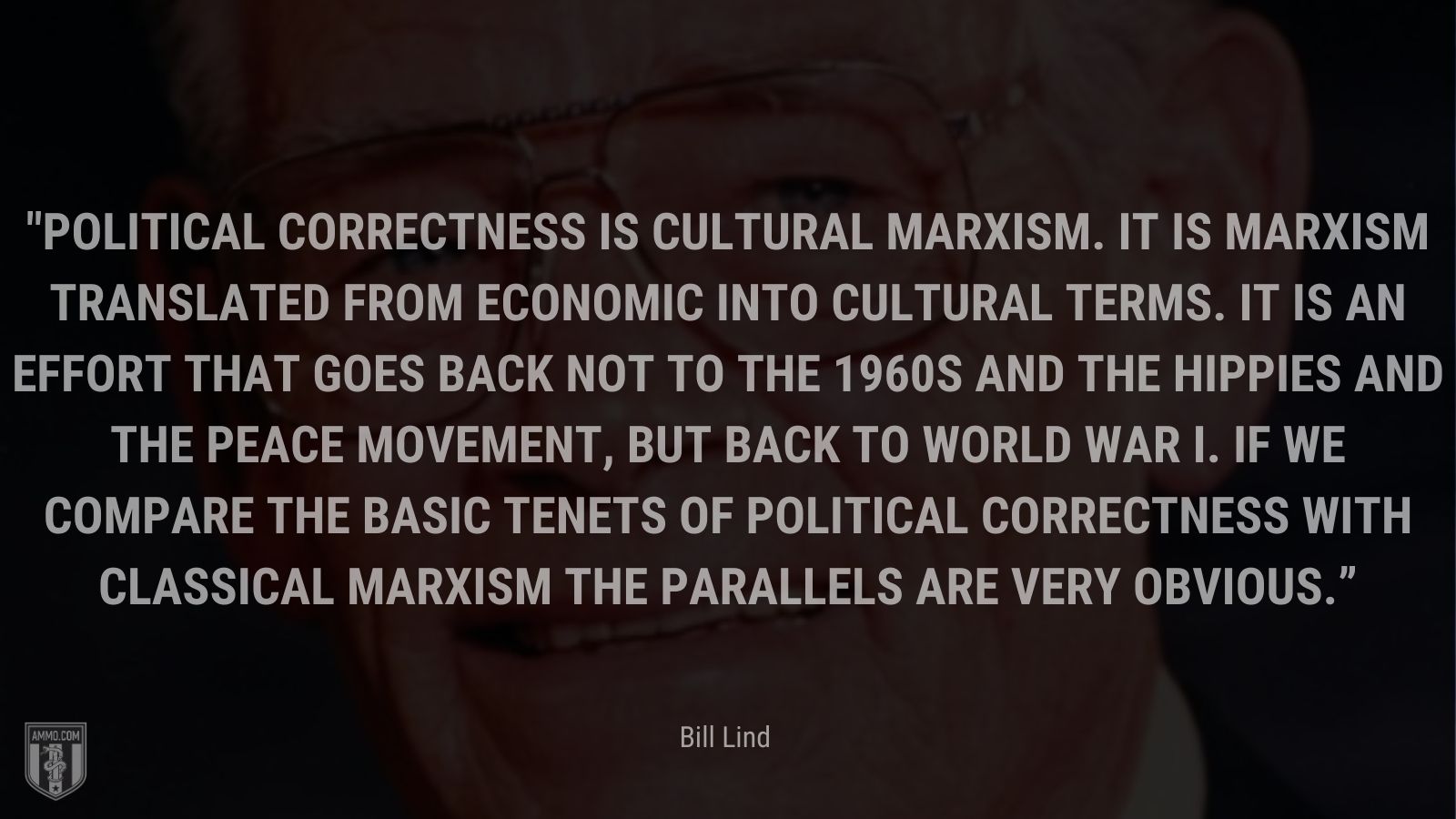 “Political Correctness is cultural Marxism. It is Marxism translated from economic into cultural terms. It is an effort that goes back not to the 1960s and the hippies and the peace movement, but back to World War I. If we compare the basic tenets of Political Correctness with classical Marxism the parallels are very obvious.” - Bill Lind