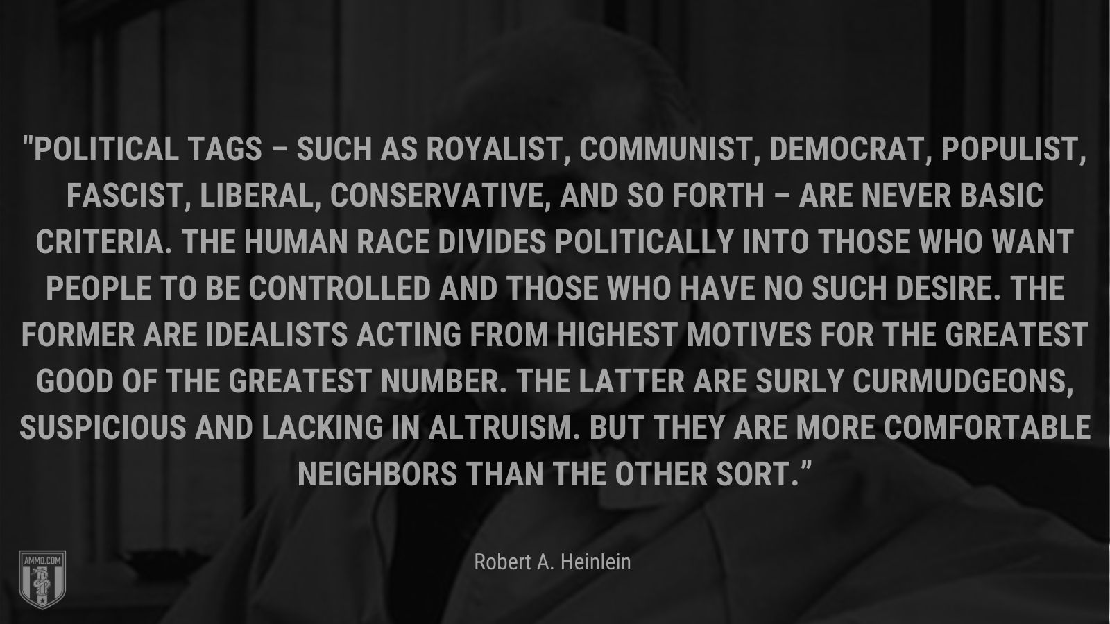 “Political tags – such as royalist, communist, democrat, populist, fascist, liberal, conservative, and so forth – are never basic criteria. The human race divides politically into those who want people to be controlled and those who have no such desire. The former are idealists acting from highest motives for the greatest good of the greatest number. The latter are surly curmudgeons, suspicious and lacking in altruism. But they are more comfortable neighbors than the other sort.” - Robert A. Heinlein