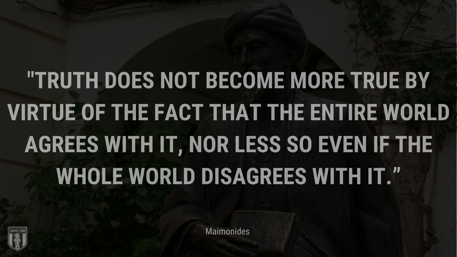 “Truth does not become more true by virtue of the fact that the entire world agrees with it, nor less so even if the whole world disagrees with it.” - Maimonides