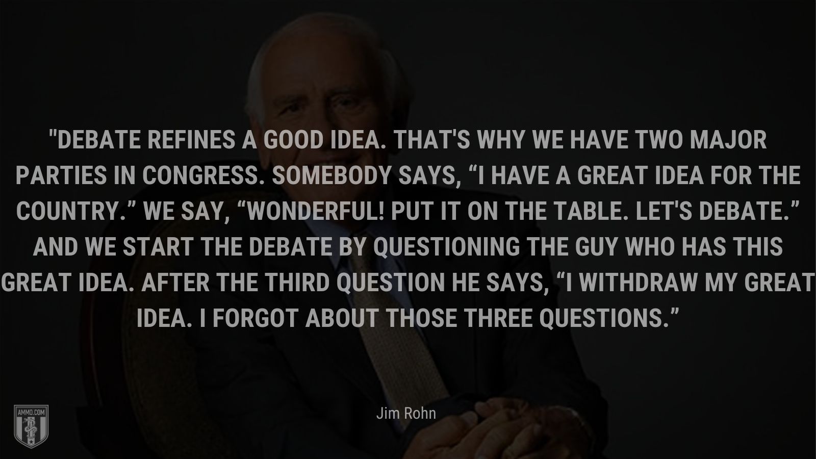 “Debate refines a good idea. That's why we have two major parties in Congress. Somebody says, I have a great idea for the country. We say, Wonderful! Put it on the table. Let's debate. And we start the debate by questioning the guy who has this great idea. After the third question he says, I withdraw my great idea. I forgot about those three questions.” - Jim Rohn