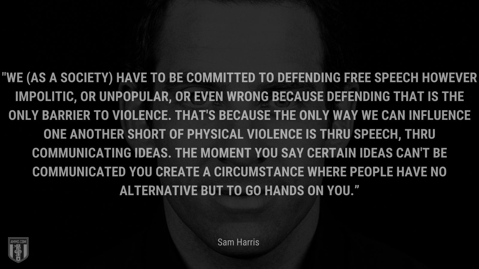 “We (as a society) have to be committed to defending free speech however impolitic, or unpopular, or even wrong because defending that is the only barrier to violence.  That's because the only way we can influence one another short of physical violence is thru speech, thru communicating ideas.  The moment you say certain ideas can't be communicated you create a circumstance where people have no alternative but to go hands on you.” - Sam Harris