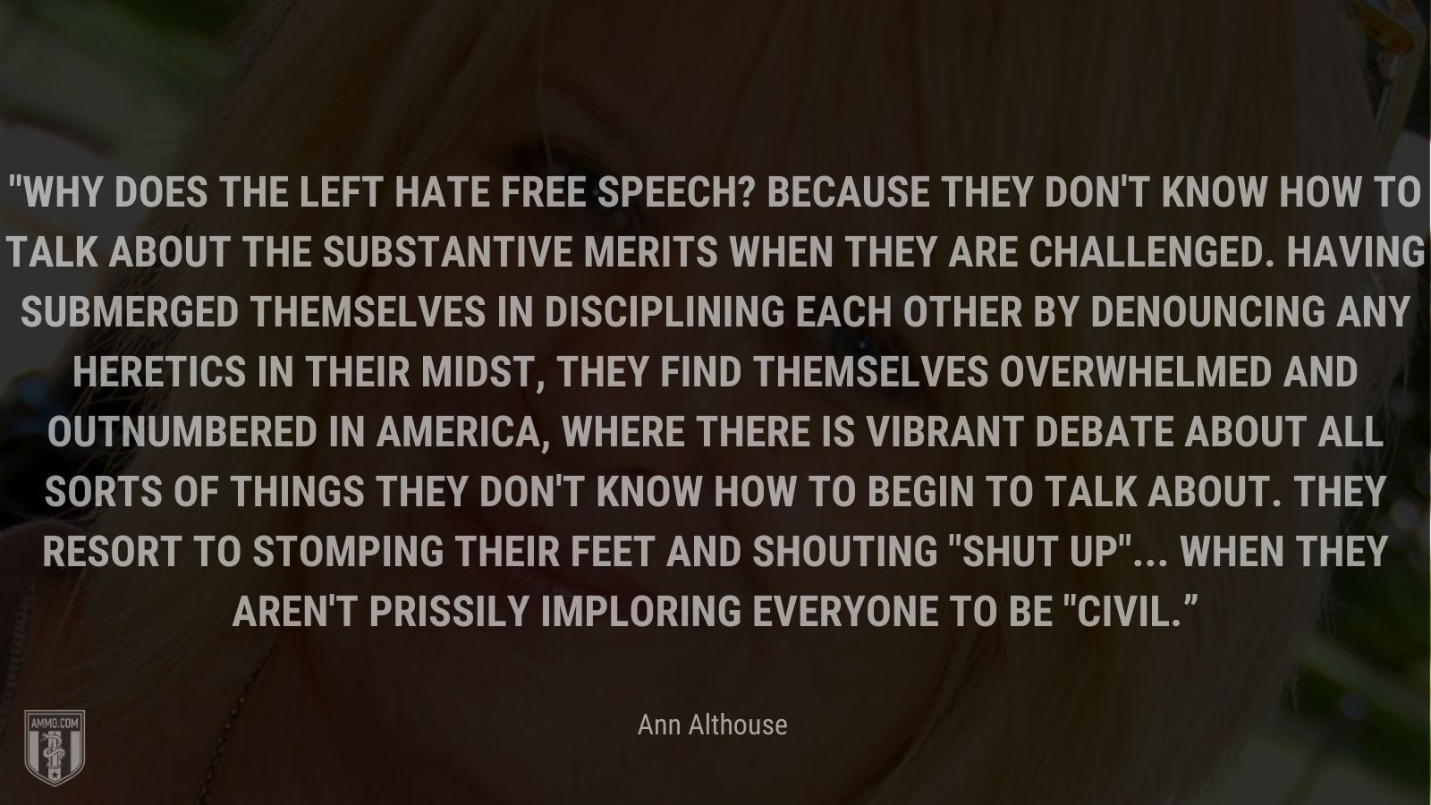 “Why does the left hate free speech? Because they don't know how to talk about the substantive merits when they are challenged. Having submerged themselves in disciplining each other by denouncing any heretics in their midst, they find themselves overwhelmed and outnumbered in America, where there is vibrant debate about all sorts of things they don't know how to begin to talk about. They resort to stomping their feet and shouting shut up... when they aren't prissily imploring everyone to be civil.” - Ann Althouse