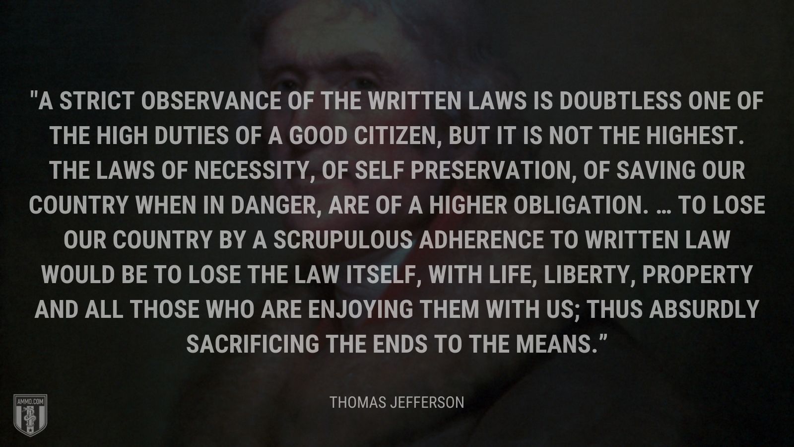 “A strict observance of the written laws is doubtless one of the high duties of a good citizen, but it is not the highest. The laws of necessity, of self preservation, of saving our country when in danger, are of a higher obligation. … To lose our country by a scrupulous adherence to written law would be to lose the law itself, with life, liberty, property and all those who are enjoying them with us; thus absurdly sacrificing the ends to the means.” - Thomas Jefferson