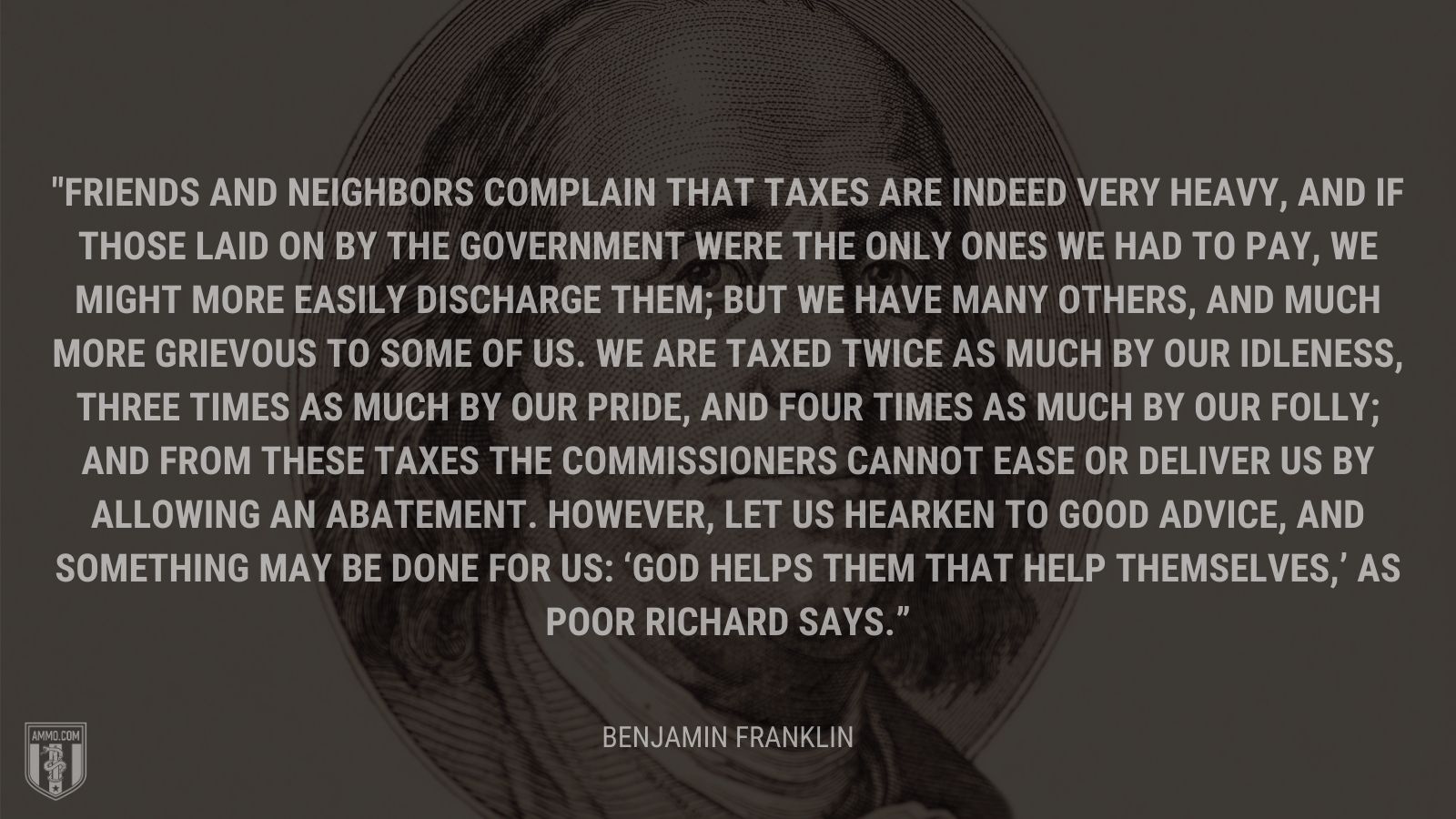 “Friends and neighbors complain that taxes are indeed very heavy, and if those laid on by the government were the only ones we had to pay, we might more easily discharge them; but we have many others, and much more grievous to some of us. We are taxed twice as much by our idleness, three times as much by our pride, and four times as much by our folly; and from these taxes the commissioners cannot ease or deliver us by allowing an abatement. However, let us hearken to good advice, and something may be done for us: ‘God helps them that help themselves,’ as Poor Richard says.” - Benjamin Franklin