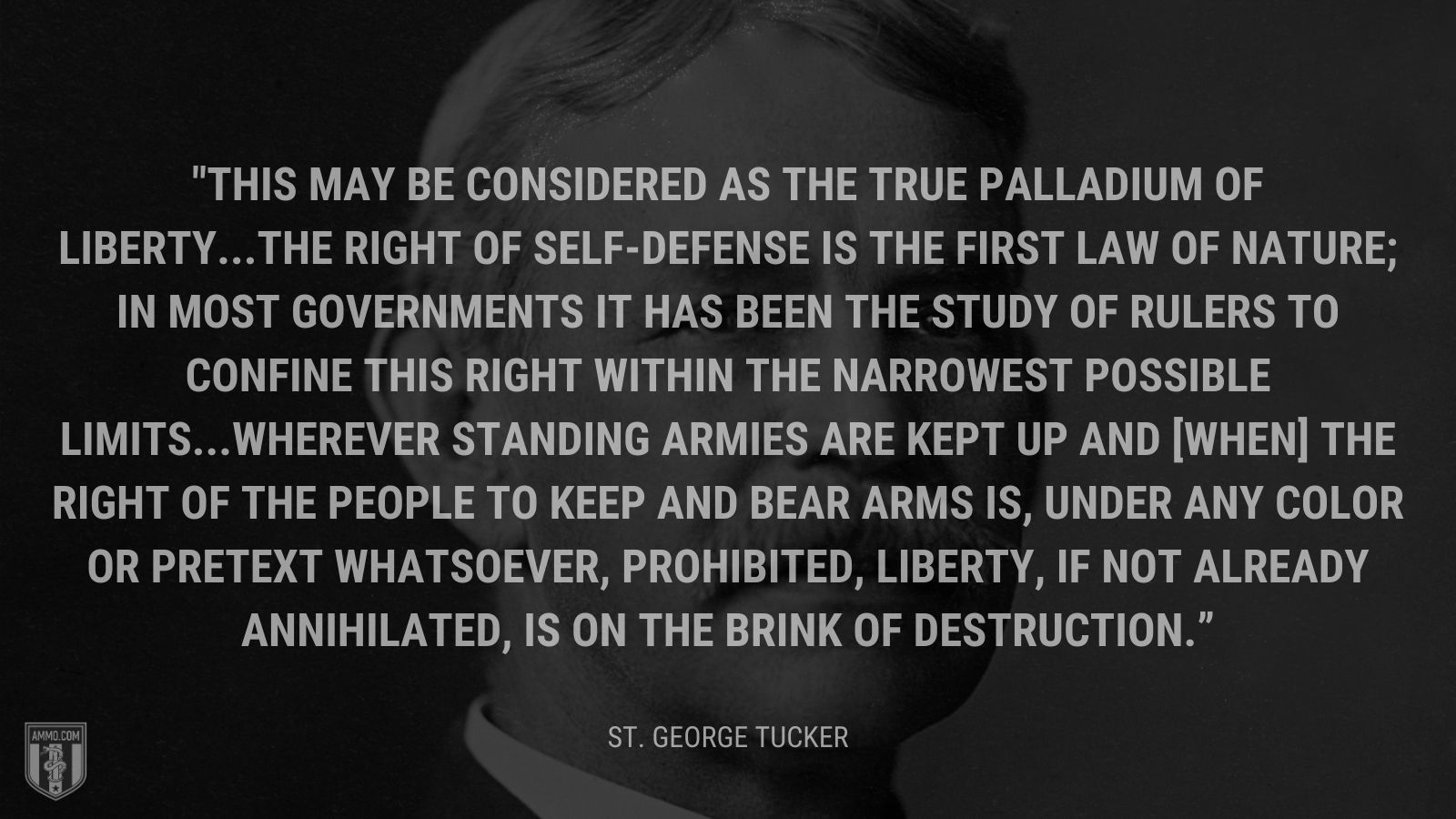 “This may be considered as the true palladium of liberty. The right of self-defense is the first law of nature; in most governments it has been the study of rulers to confine this right within the narrowest possible limits. Wherever standing armies are kept up and [when] the right of the people to keep and bear arms is, under any color or pretext whatsoever, prohibited, liberty, if not already annihilated, is on the brink of destruction.” - St. George Tucker