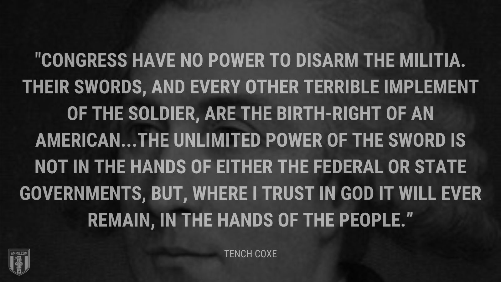 “Congress have no power to disarm the militia. Their swords, and every other terrible implement of the soldier, are the birth-right of an American. The unlimited power of the sword is not in the hands of either the federal or state governments, but, where I trust in God it will ever remain, in the hands of the people.” - Tench Coxe