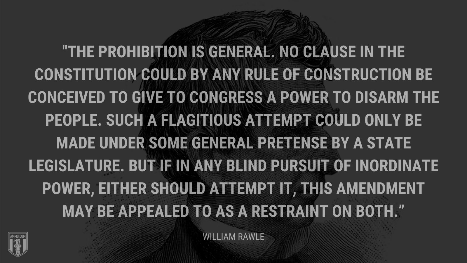 “The prohibition is general. No clause in the Constitution could by any rule of construction be conceived to give to Congress a power to disarm the people. Such a flagitious attempt could only be made under some general pretense by a state legislature. But if in any blind pursuit of inordinate power, either should attempt it, this amendment may be appealed to as a restraint on both.” - William Rawle